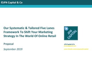 ©JFN Capital & Co
Our Systematic & Tailored Five Lanes
Framework To Shift Your Marketing
Strategy In The World Of Online Retail
September 2019
JFN Capital & Co
jfvalue@gmail.com
www.linkedin.com/company/jfncapital/
Proposal
 