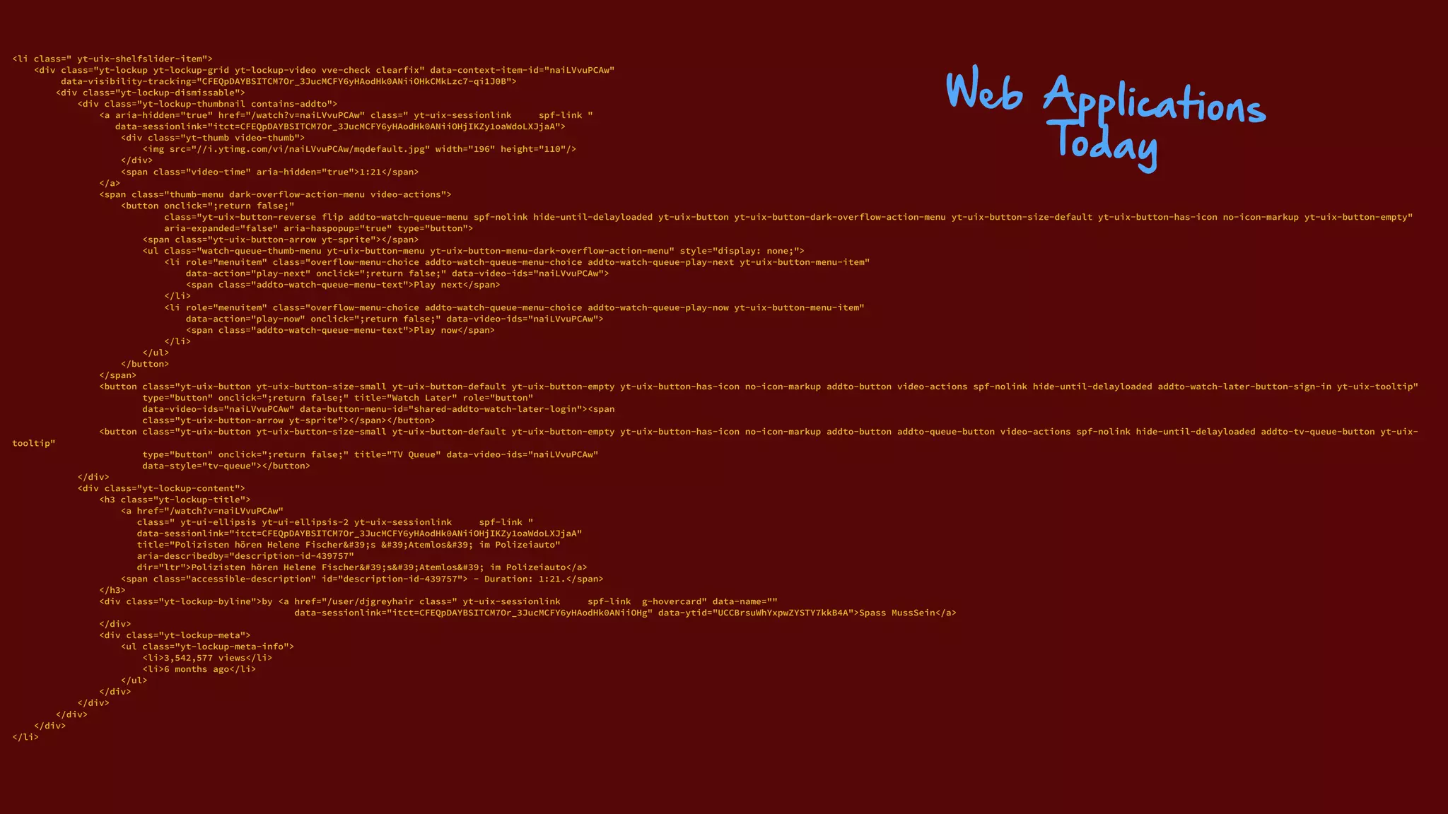 <li class=" yt-uix-shelfslider-item"> 
<div class="yt-lockup yt-lockup-grid yt-lockup-video vve-check clearfix" data-context-item-id="naiLVvuPCAw" 
data-visibility-tracking="CFEQpDAYBSITCM7Or_3JucMCFY6yHAodHk0ANiiOHkCMkLzc7-qi1J0B"> 
<div class="yt-lockup-dismissable"> 
<div class="yt-lockup-thumbnail contains-addto"> 
<a aria-hidden="true" href="/watch?v=naiLVvuPCAw" class=" yt-uix-sessionlink spf-link " 
data-sessionlink="itct=CFEQpDAYBSITCM7Or_3JucMCFY6yHAodHk0ANiiOHjIKZy1oaWdoLXJjaA"> 
<div class="yt-thumb video-thumb"> 
<img src="//i.ytimg.com/vi/naiLVvuPCAw/mqdefault.jpg" width="196" height="110"/> 
</div> 
<span class="video-time" aria-hidden="true">1:21</span> 
</a> 
<span class="thumb-menu dark-overflow-action-menu video-actions"> 
<button onclick=";return false;" 
class="yt-uix-button-reverse flip addto-watch-queue-menu spf-nolink hide-until-delayloaded yt-uix-button yt-uix-button-dark-overflow-action-menu yt-uix-button-size-default yt-uix-button-has-icon no-icon-markup yt-uix-button-empty" 
aria-expanded="false" aria-haspopup="true" type="button"> 
<span class="yt-uix-button-arrow yt-sprite"></span> 
<ul class="watch-queue-thumb-menu yt-uix-button-menu yt-uix-button-menu-dark-overflow-action-menu" style="display: none;"> 
<li role="menuitem" class="overflow-menu-choice addto-watch-queue-menu-choice addto-watch-queue-play-next yt-uix-button-menu-item" 
data-action="play-next" onclick=";return false;" data-video-ids="naiLVvuPCAw"> 
<span class="addto-watch-queue-menu-text">Play next</span> 
</li> 
<li role="menuitem" class="overflow-menu-choice addto-watch-queue-menu-choice addto-watch-queue-play-now yt-uix-button-menu-item" 
data-action="play-now" onclick=";return false;" data-video-ids="naiLVvuPCAw"> 
<span class="addto-watch-queue-menu-text">Play now</span> 
</li> 
</ul> 
</button> 
</span> 
<button class="yt-uix-button yt-uix-button-size-small yt-uix-button-default yt-uix-button-empty yt-uix-button-has-icon no-icon-markup addto-button video-actions spf-nolink hide-until-delayloaded addto-watch-later-button-sign-in yt-uix-tooltip" 
type="button" onclick=";return false;" title="Watch Later" role="button" 
data-video-ids="naiLVvuPCAw" data-button-menu-id="shared-addto-watch-later-login"><span 
class="yt-uix-button-arrow yt-sprite"></span></button> 
<button class="yt-uix-button yt-uix-button-size-small yt-uix-button-default yt-uix-button-empty yt-uix-button-has-icon no-icon-markup addto-button addto-queue-button video-actions spf-nolink hide-until-delayloaded addto-tv-queue-button yt-uix-
tooltip" 
type="button" onclick=";return false;" title="TV Queue" data-video-ids="naiLVvuPCAw" 
data-style="tv-queue"></button> 
</div> 
<div class="yt-lockup-content"> 
<h3 class="yt-lockup-title"> 
<a href="/watch?v=naiLVvuPCAw" 
class=" yt-ui-ellipsis yt-ui-ellipsis-2 yt-uix-sessionlink spf-link " 
data-sessionlink="itct=CFEQpDAYBSITCM7Or_3JucMCFY6yHAodHk0ANiiOHjIKZy1oaWdoLXJjaA" 
title="Polizisten hören Helene Fischer's 'Atemlos' im Polizeiauto" 
aria-describedby="description-id-439757" 
dir="ltr">Polizisten hören Helene Fischer's'Atemlos' im Polizeiauto</a> 
<span class="accessible-description" id="description-id-439757"> - Duration: 1:21.</span> 
</h3> 
<div class="yt-lockup-byline">by <a href="/user/djgreyhair class=" yt-uix-sessionlink spf-link g-hovercard" data-name="" 
data-sessionlink="itct=CFEQpDAYBSITCM7Or_3JucMCFY6yHAodHk0ANiiOHg" data-ytid="UCCBrsuWhYxpwZYSTY7kkB4A">Spass MussSein</a> 
</div> 
<div class="yt-lockup-meta"> 
<ul class="yt-lockup-meta-info"> 
<li>3,542,577 views</li> 
<li>6 months ago</li> 
</ul> 
</div> 
</div> 
</div> 
</div> 
</li>
Web Applications
Today
 