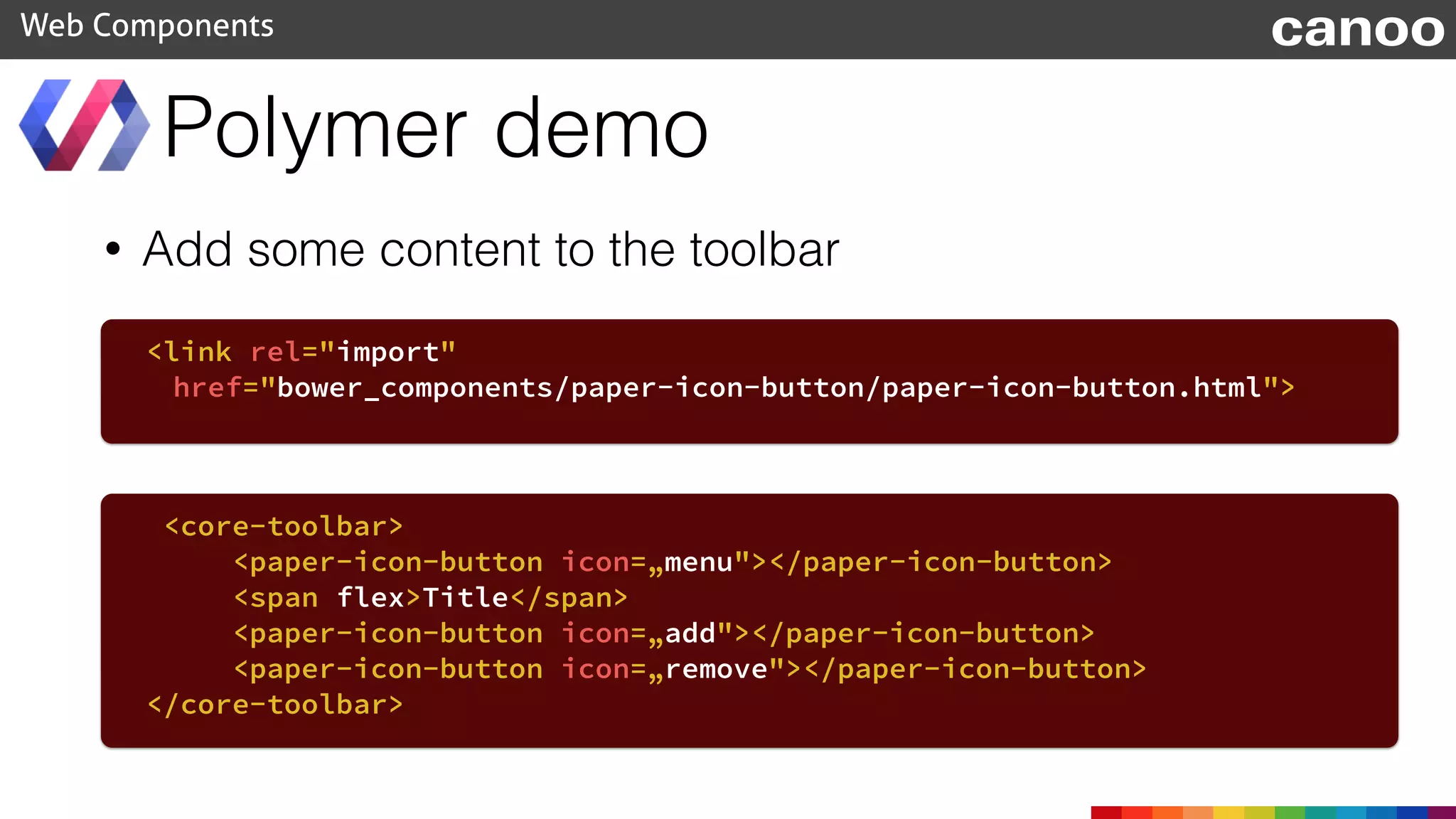 • Add some content to the toolbar
Polymer demo
Web Components
<link rel="import"
href="bower_components/paper-icon-button/paper-icon-button.html">
<core-toolbar>
<paper-icon-button icon=„menu"></paper-icon-button>
<span flex>Title</span>
<paper-icon-button icon=„add"></paper-icon-button>
<paper-icon-button icon=„remove"></paper-icon-button>
</core-toolbar>
canoo
 