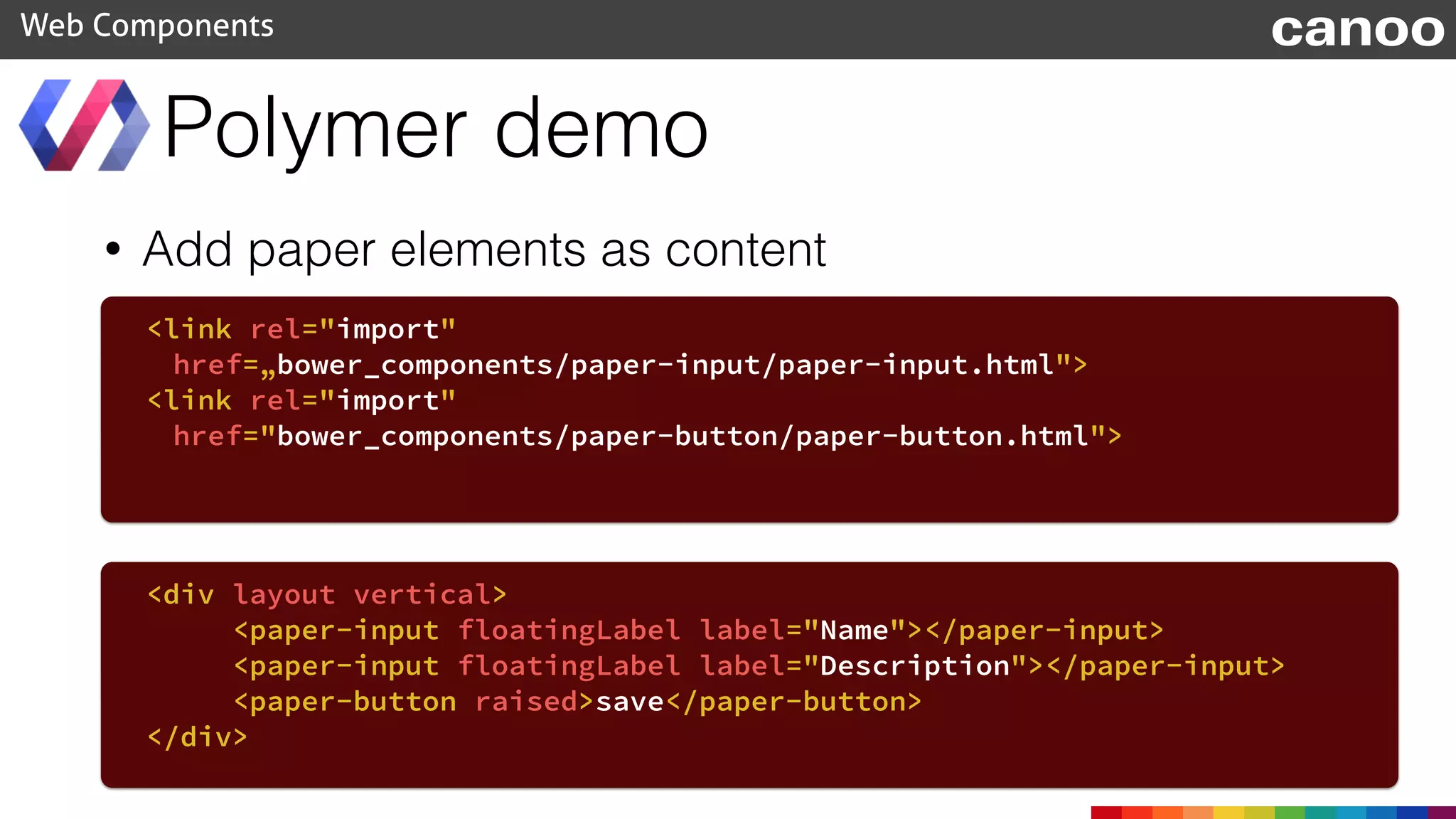 • Add paper elements as content
Polymer demo
Web Components
<link rel="import"
href=„bower_components/paper-input/paper-input.html">
<link rel="import"
href="bower_components/paper-button/paper-button.html">
<div layout vertical>
<paper-input floatingLabel label="Name"></paper-input>
<paper-input floatingLabel label="Description"></paper-input>
<paper-button raised>save</paper-button>
</div>
canoo
 