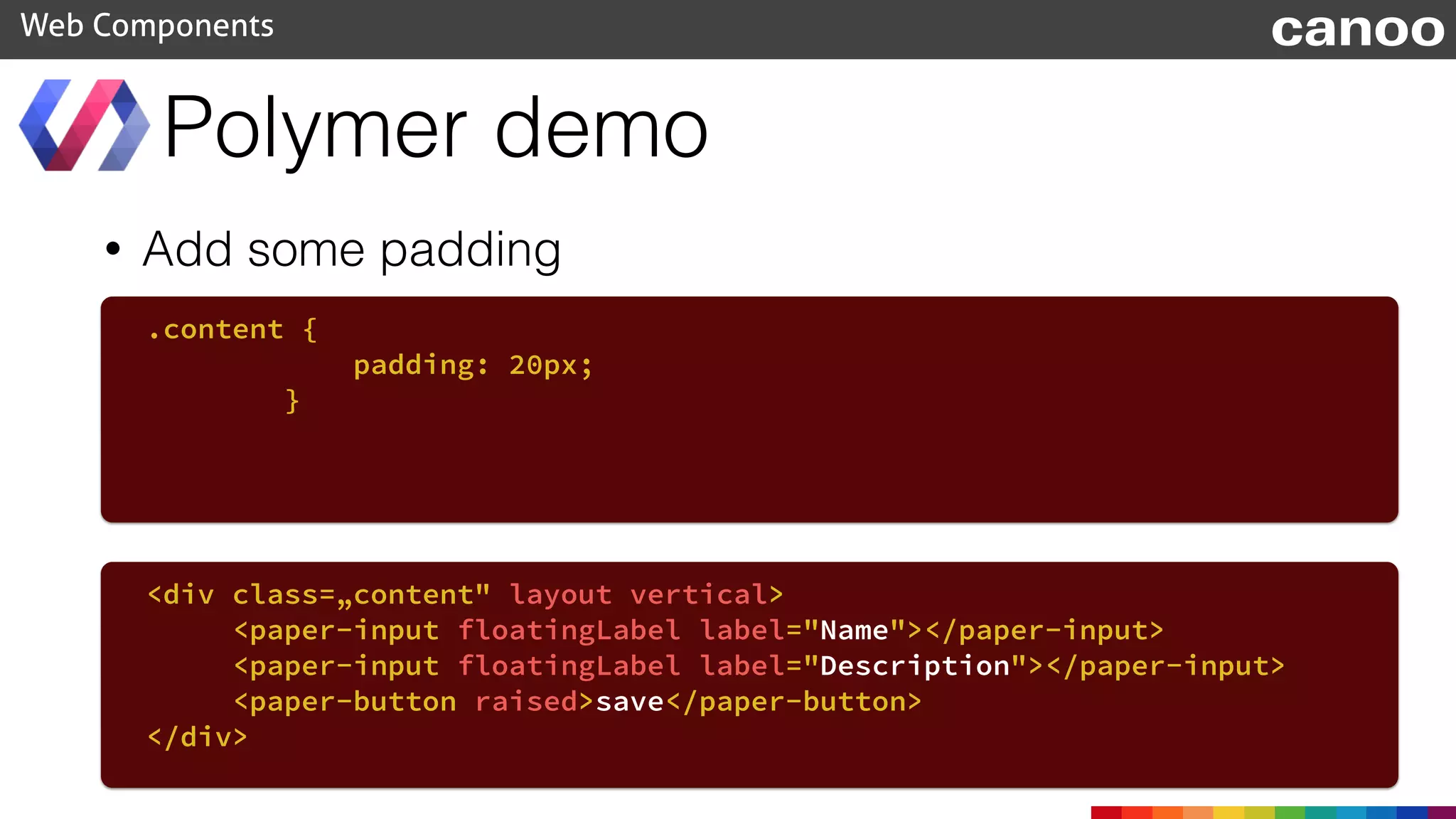 • Add some padding
Polymer demo
Web Components
.content {
padding: 20px;
}
<div class=„content" layout vertical>
<paper-input floatingLabel label="Name"></paper-input>
<paper-input floatingLabel label="Description"></paper-input>
<paper-button raised>save</paper-button>
</div>
canoo
 