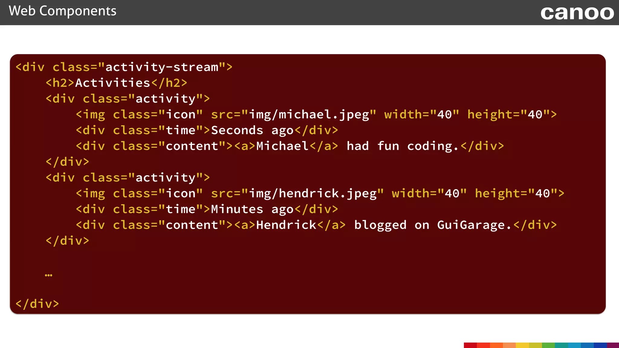 <div class="activity-stream"> 
<h2>Activities</h2> 
<div class="activity"> 
<img class="icon" src="img/michael.jpeg" width="40" height="40"> 
<div class="time">Seconds ago</div> 
<div class="content"><a>Michael</a> had fun coding.</div> 
</div> 
<div class="activity"> 
<img class="icon" src="img/hendrick.jpeg" width="40" height="40"> 
<div class="time">Minutes ago</div> 
<div class="content"><a>Hendrick</a> blogged on GuiGarage.</div> 
</div>
 
…
</div> 
Web Components canoo
 