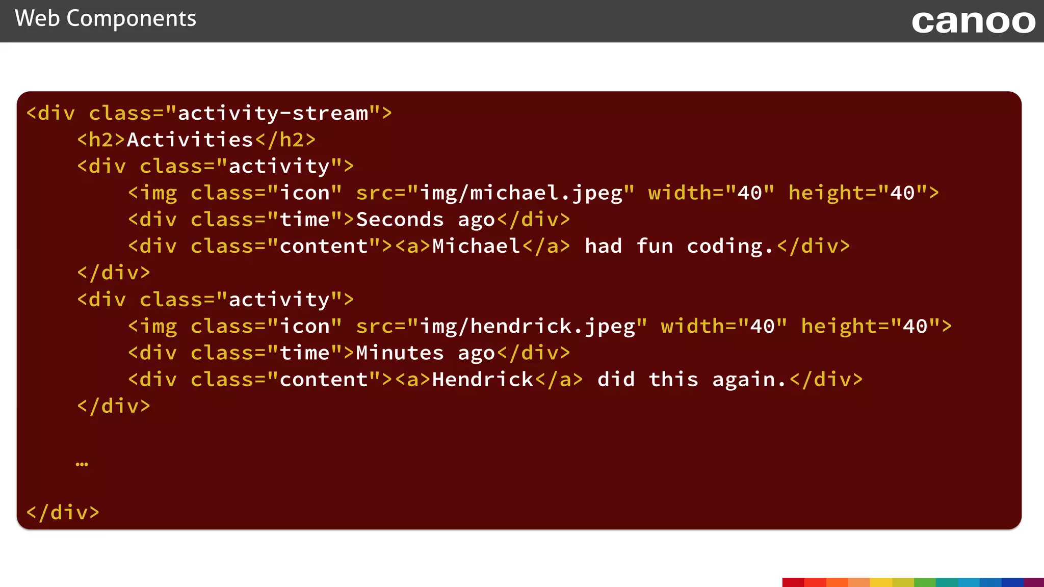 <div class="activity-stream"> 
<h2>Activities</h2> 
 
<div class="activity"> 
<img class="icon" src="img/hendrick.jpeg" width="40" height="40"> 
<div class="time">Minutes ago</div> 
<div class="content"><a>Hendrick</a> did this again.</div> 
</div>
 
…
</div>
Web Components canoo
 
<div class="activity"> 
<img class="icon" src="img/michael.jpeg" width="40" height="40"> 
<div class="time">Seconds ago</div> 
<div class="content"><a>Michael</a> had fun coding.</div> 
</div>
 