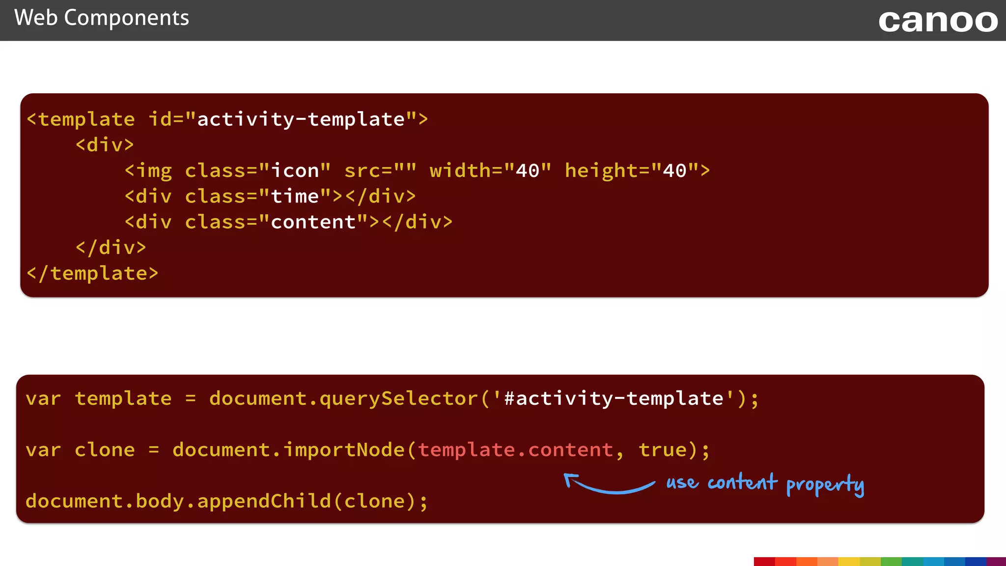 document.body.appendChild(clone);
Web Components canoo
<template id="activity-template"> 
<div> 
<img class="icon" src="" width="40" height="40"> 
<div class="time"></div> 
<div class="content"></div> 
</div> 
</template>
var template = document.querySelector('#activity-template');
use content property
var clone = document.importNode(template.content, true);
 