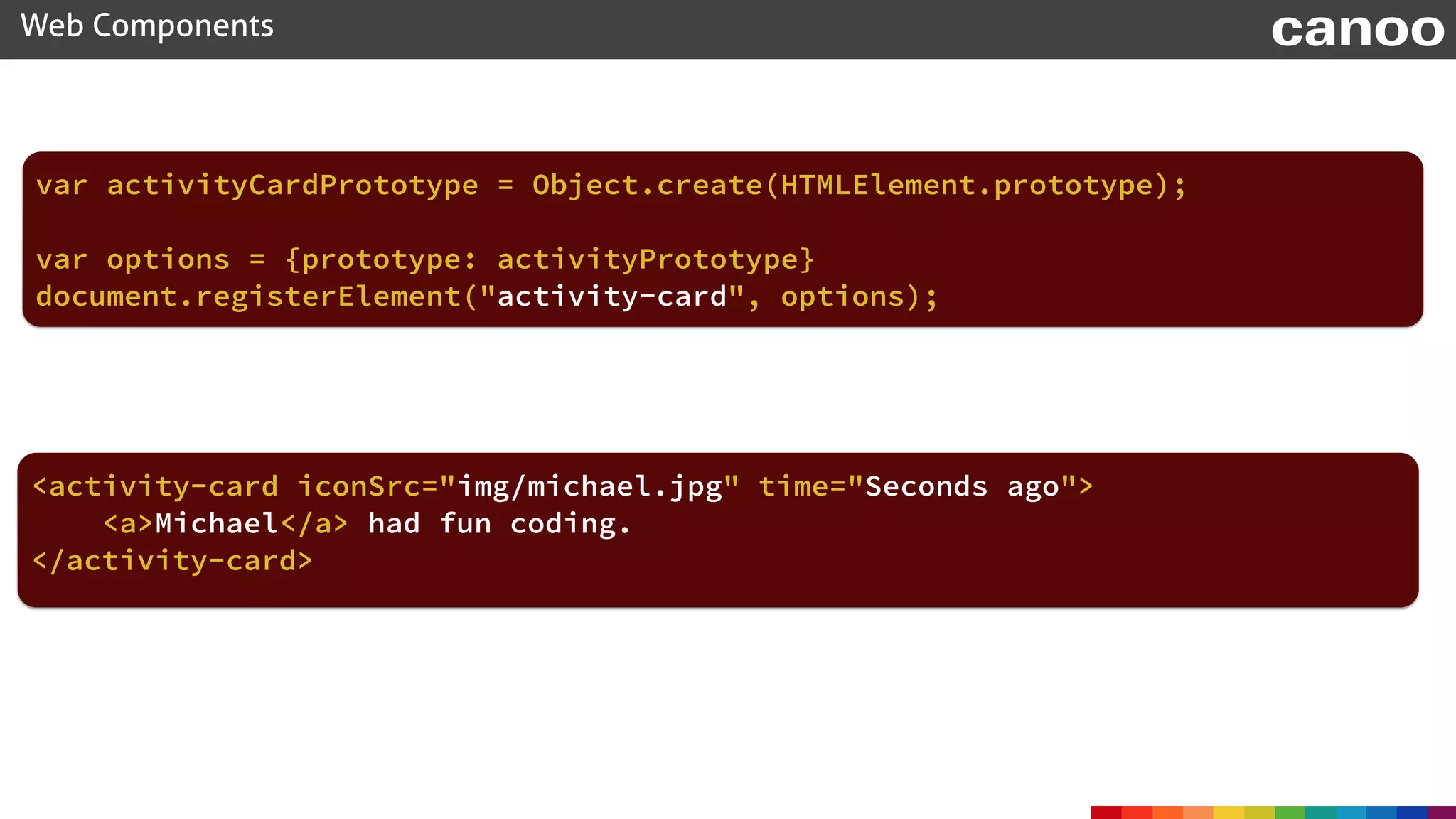 document.registerElement("activity-card", options);
Web Components canoo
var activityCardPrototype = Object.create(HTMLElement.prototype);
var options = {prototype: activityPrototype}
<activity-card iconSrc="img/michael.jpg" time="Seconds ago">
<a>Michael</a> had fun coding.
</activity-card>
 
