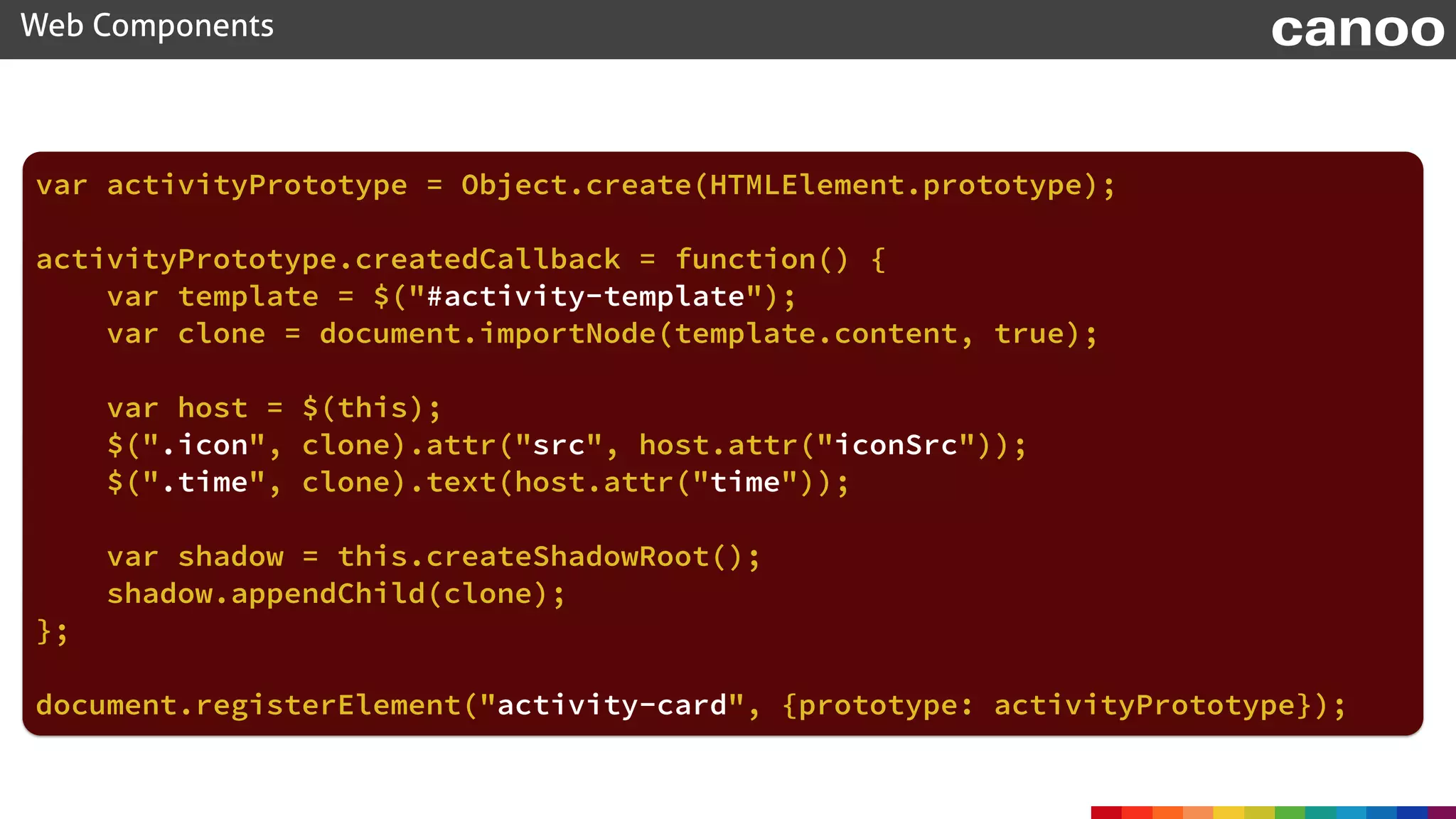 Web Components canoo
var activityPrototype = Object.create(HTMLElement.prototype);
activityPrototype.createdCallback = function() {
var template = $("#activity-template");
var clone = document.importNode(template.content, true);
var host = $(this);
$(".icon", clone).attr("src", host.attr("iconSrc"));
$(".time", clone).text(host.attr("time"));
var shadow = this.createShadowRoot();
shadow.appendChild(clone);
};
document.registerElement("activity-card", {prototype: activityPrototype});
 