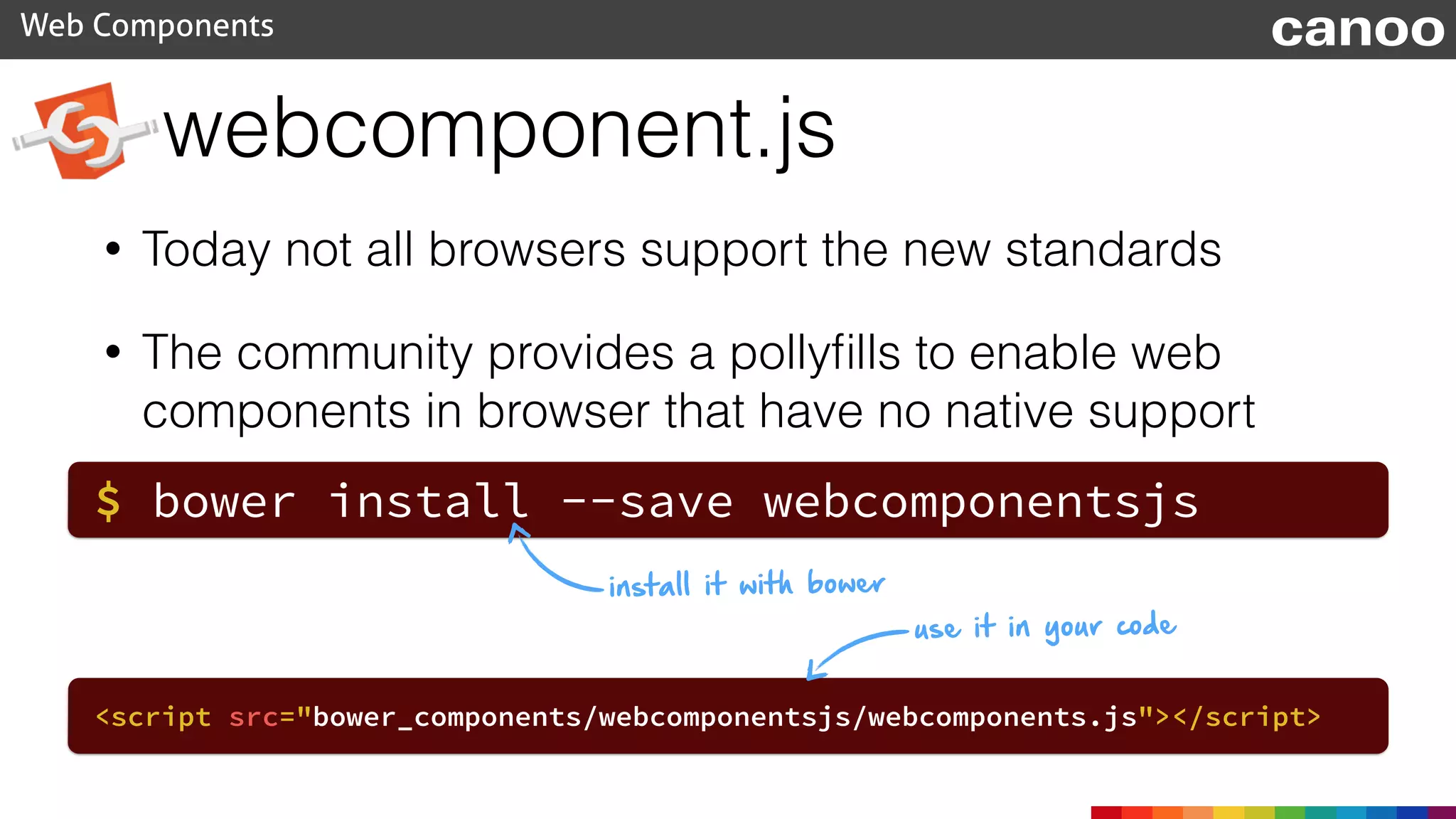 webcomponent.js
Web Components canoo
• Today not all browsers support the new standards
• The community provides a pollyﬁlls to enable web
components in browser that have no native support
$ bower install --save webcomponentsjs
<script src="bower_components/webcomponentsjs/webcomponents.js"></script>
install it with bower
use it in your code
 