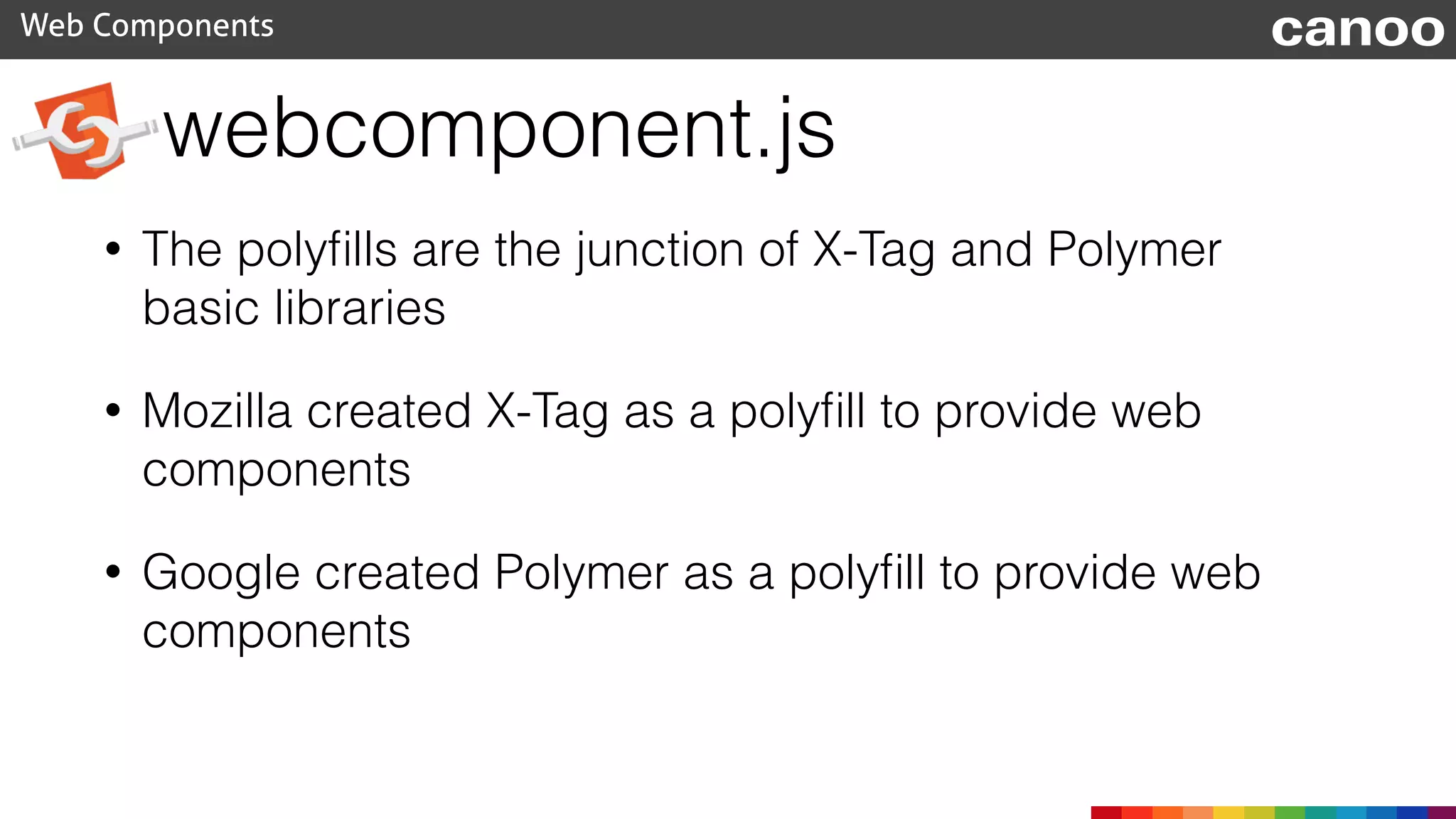 webcomponent.js
Web Components canoo
• The polyﬁlls are the junction of X-Tag and Polymer
basic libraries
• Mozilla created X-Tag as a polyﬁll to provide web
components
• Google created Polymer as a polyﬁll to provide web
components
 