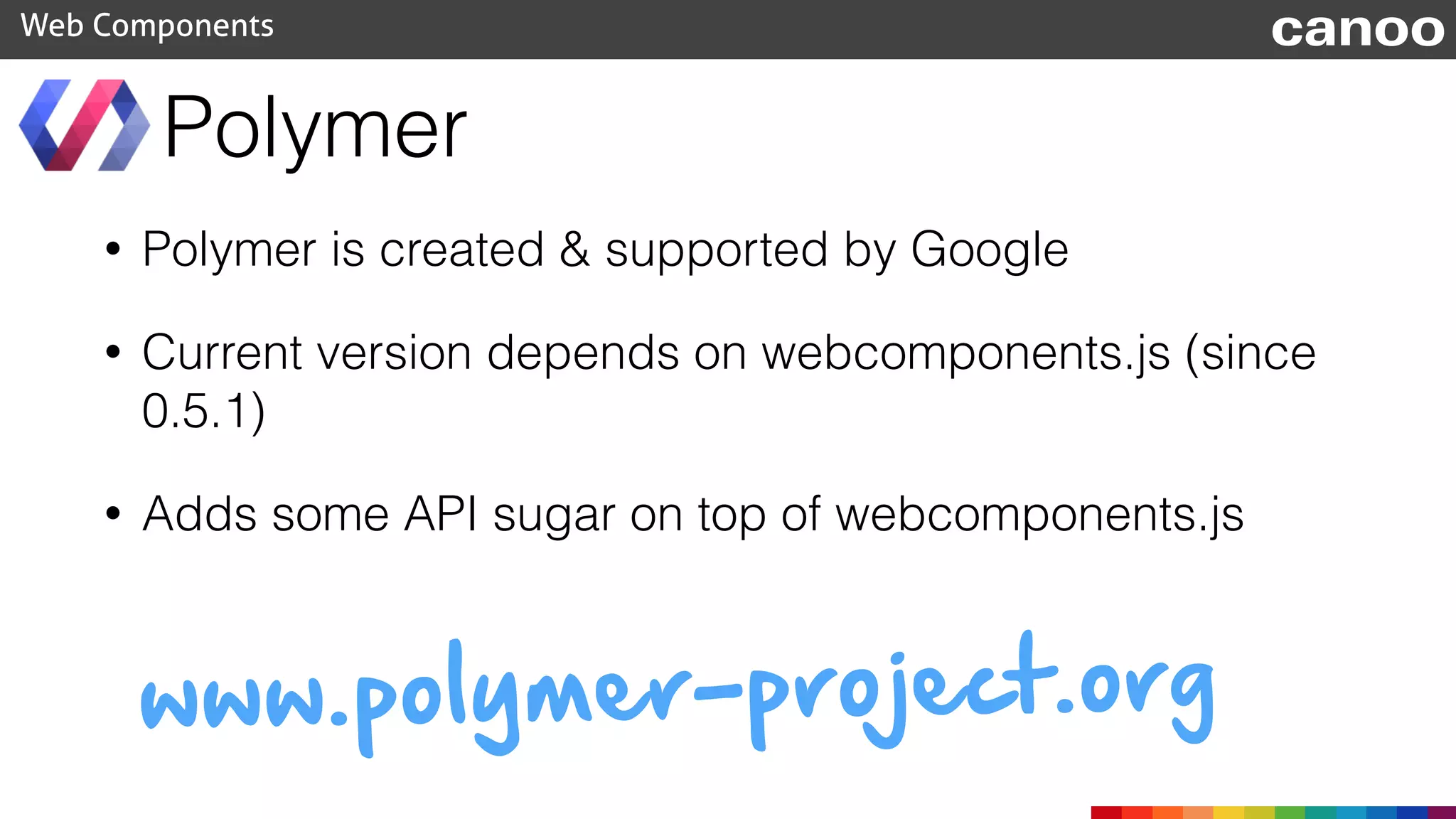 Polymer
Web Components canoo
• Polymer is created & supported by Google
• Current version depends on webcomponents.js (since
0.5.1)
• Adds some API sugar on top of webcomponents.js
www.polymer-project.org
 
