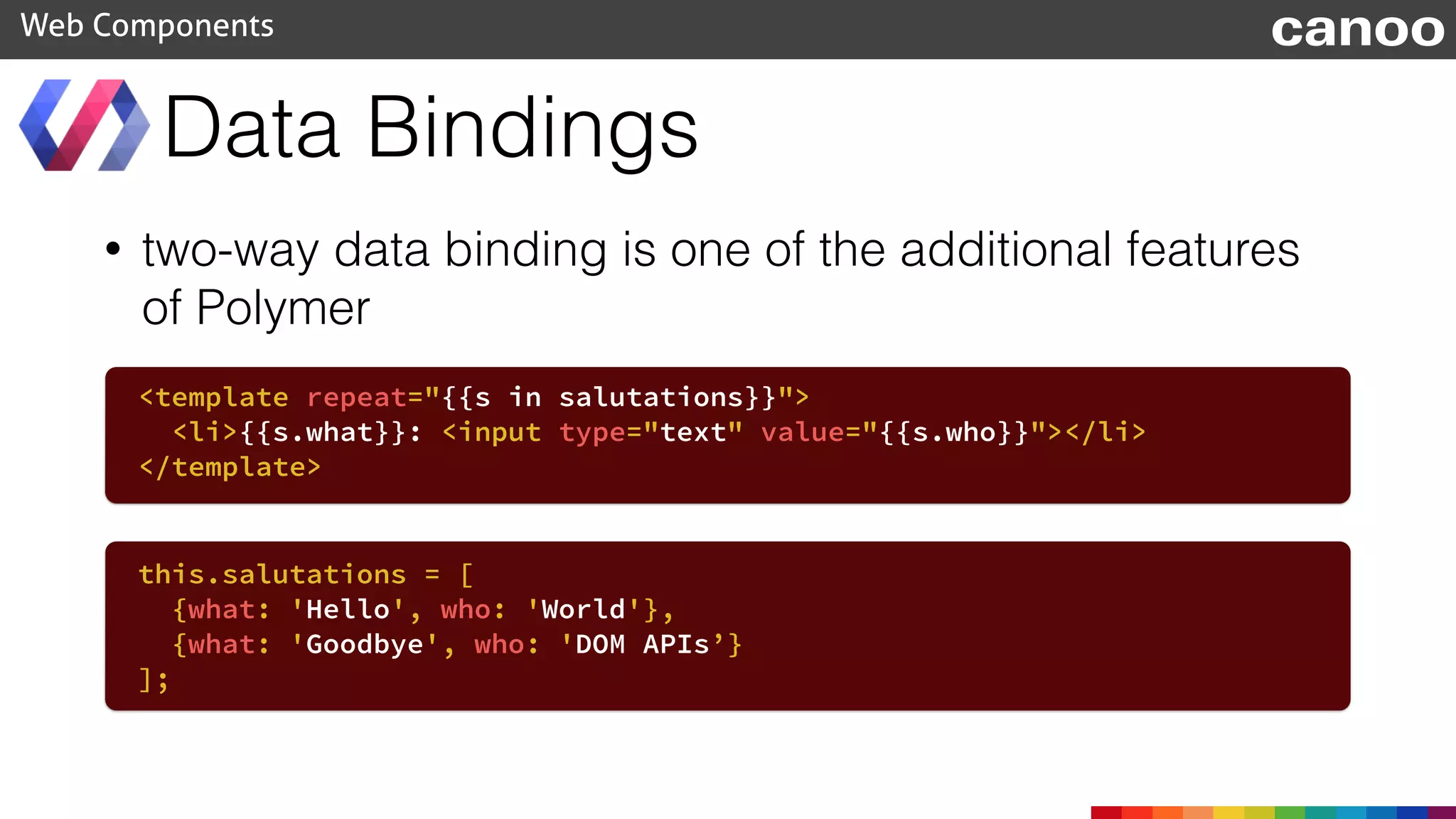 Data Bindings
Web Components canoo
• two-way data binding is one of the additional features
of Polymer
<template repeat="{{s in salutations}}">
<li>{{s.what}}: <input type="text" value="{{s.who}}"></li>
</template>
this.salutations = [
{what: 'Hello', who: 'World'},
{what: 'Goodbye', who: 'DOM APIs’}
];
 
