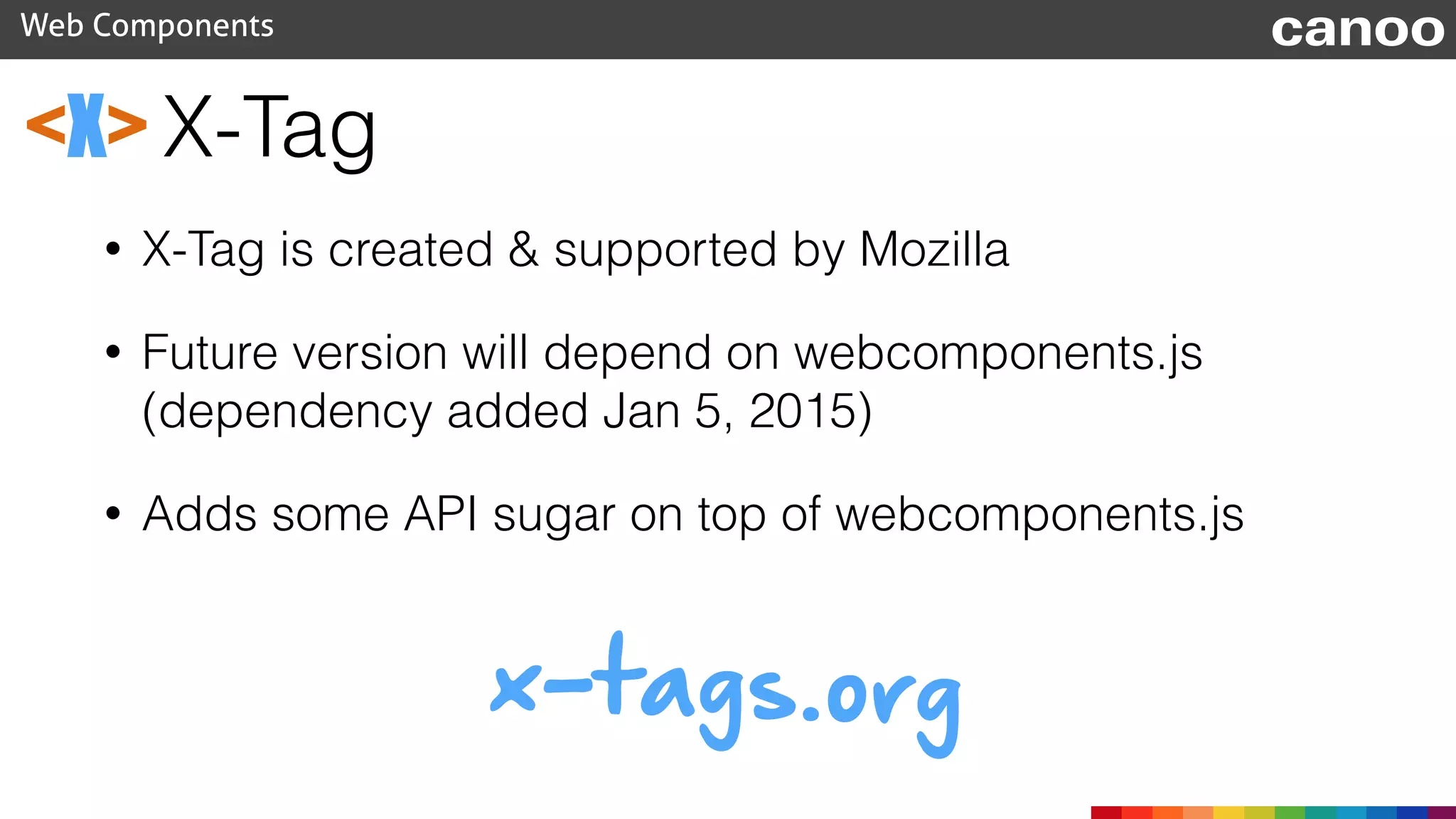 X-Tag
Web Components canoo
<X>
• X-Tag is created & supported by Mozilla
• Future version will depend on webcomponents.js
(dependency added Jan 5, 2015)
• Adds some API sugar on top of webcomponents.js
x-tags.org
 