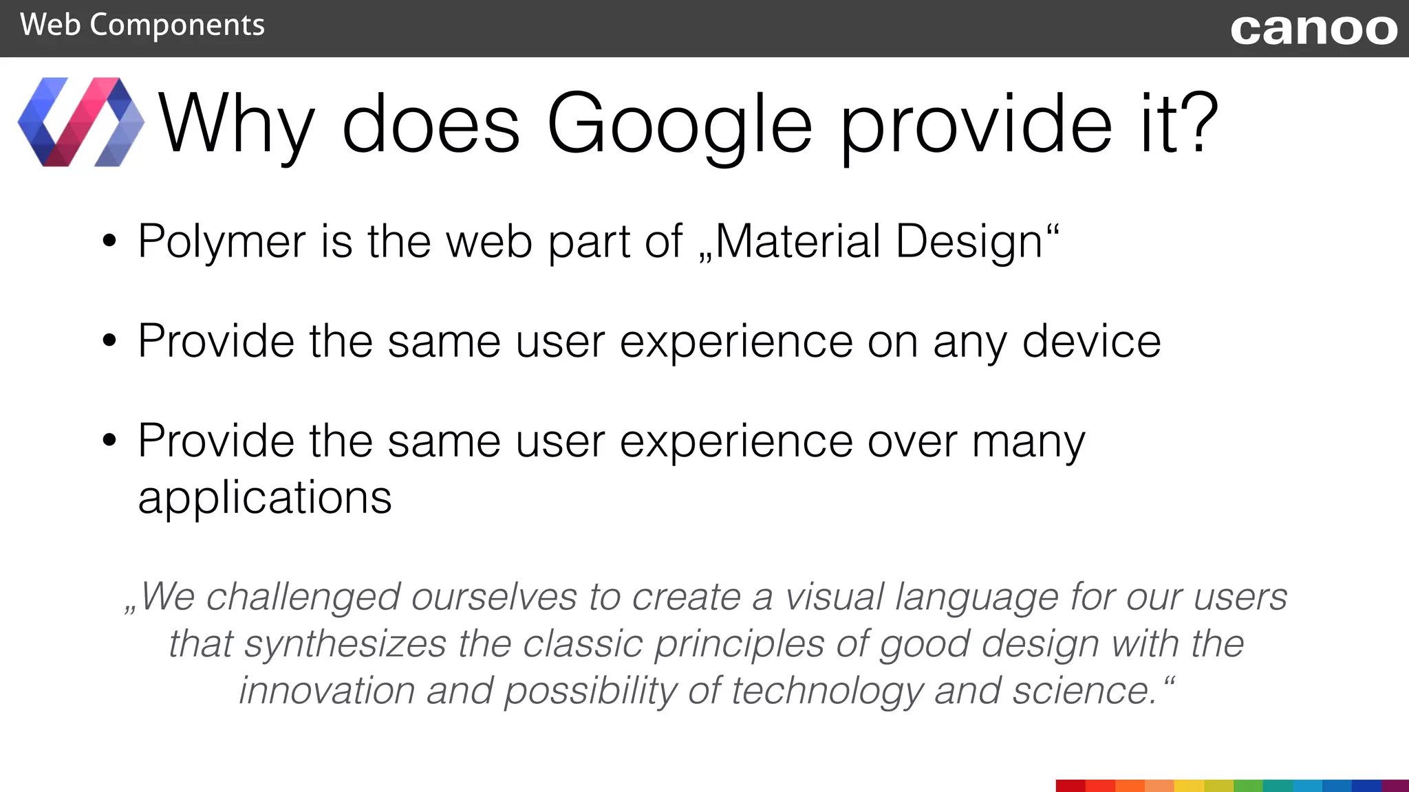 Why does Google provide it?
• Polymer is the web part of „Material Design“
• Provide the same user experience on any device
• Provide the same user experience over many
applications
Web Components canoo
„We challenged ourselves to create a visual language for our users
that synthesizes the classic principles of good design with the
innovation and possibility of technology and science.“
 
