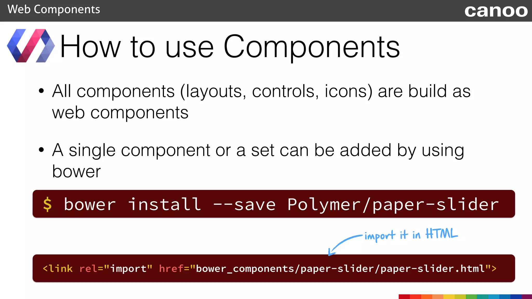 • All components (layouts, controls, icons) are build as
web components
• A single component or a set can be added by using
bower
How to use Components
Web Components canoo
$ bower install --save Polymer/paper-slider
<link rel="import" href="bower_components/paper-slider/paper-slider.html">
import it in HTML
 