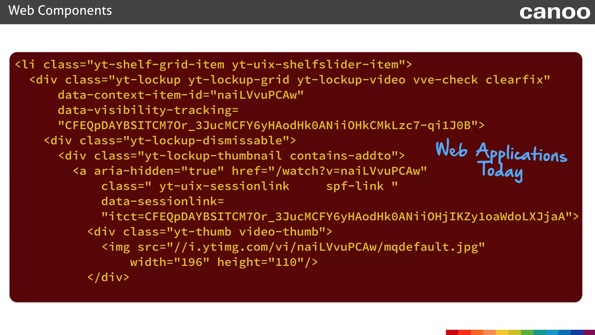 <li class="yt-shelf-grid-item yt-uix-shelfslider-item"> 
<div class="yt-lockup yt-lockup-grid yt-lockup-video vve-check clearfix"
data-context-item-id="naiLVvuPCAw" 
data-visibility-tracking=
"CFEQpDAYBSITCM7Or_3JucMCFY6yHAodHk0ANiiOHkCMkLzc7-qi1J0B"> 
<div class="yt-lockup-dismissable"> 
<div class="yt-lockup-thumbnail contains-addto"> 
<a aria-hidden="true" href="/watch?v=naiLVvuPCAw"
class=" yt-uix-sessionlink spf-link " 
data-sessionlink=
"itct=CFEQpDAYBSITCM7Or_3JucMCFY6yHAodHk0ANiiOHjIKZy1oaWdoLXJjaA"> 
<div class="yt-thumb video-thumb"> 
<img src="//i.ytimg.com/vi/naiLVvuPCAw/mqdefault.jpg"
width="196" height="110"/> 
</div> 
Web Components canoo
Web Applications
Today
 