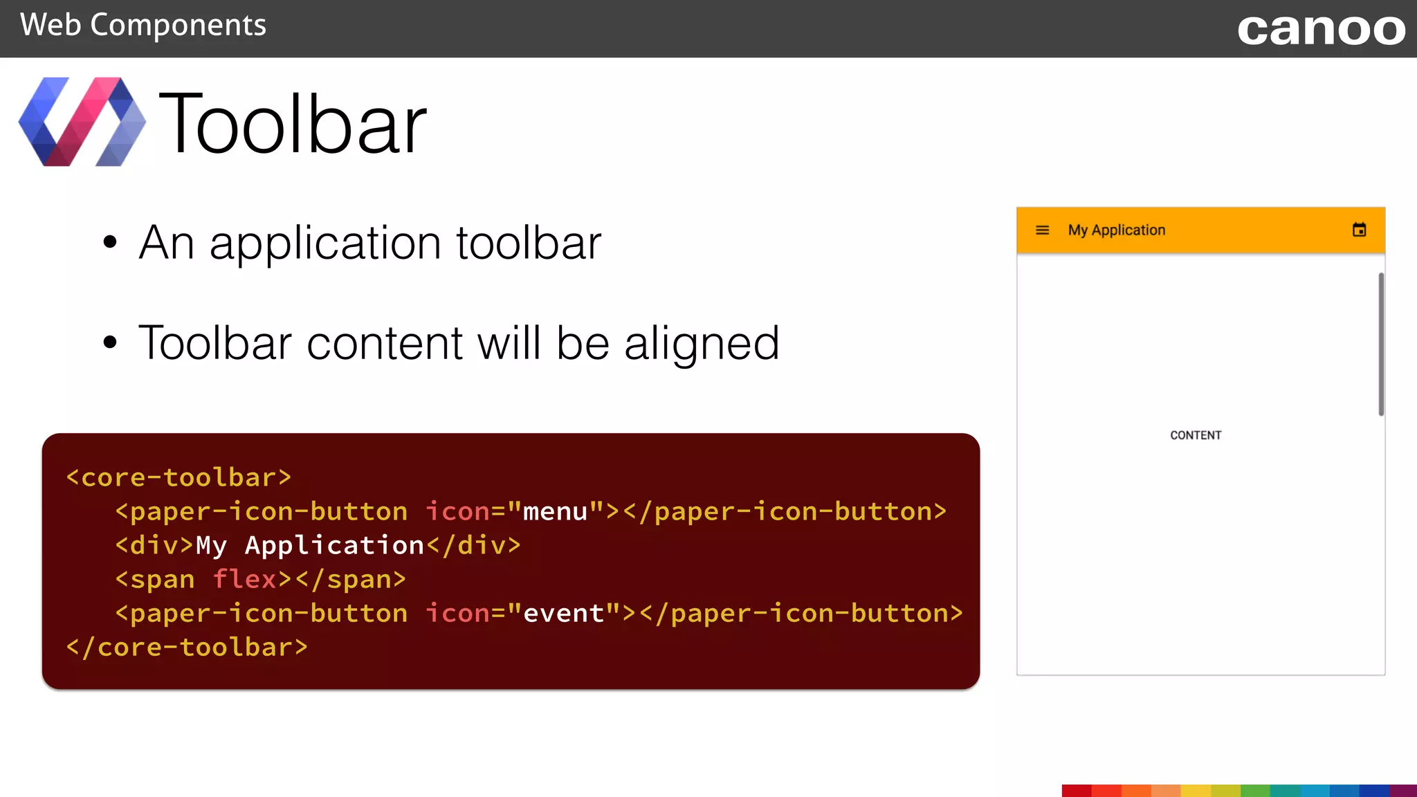 • An application toolbar
• Toolbar content will be aligned
Toolbar
Web Components
<core-toolbar>
<paper-icon-button icon="menu"></paper-icon-button>
<div>My Application</div>
<span flex></span>
<paper-icon-button icon="event"></paper-icon-button>
</core-toolbar>
canoo
 