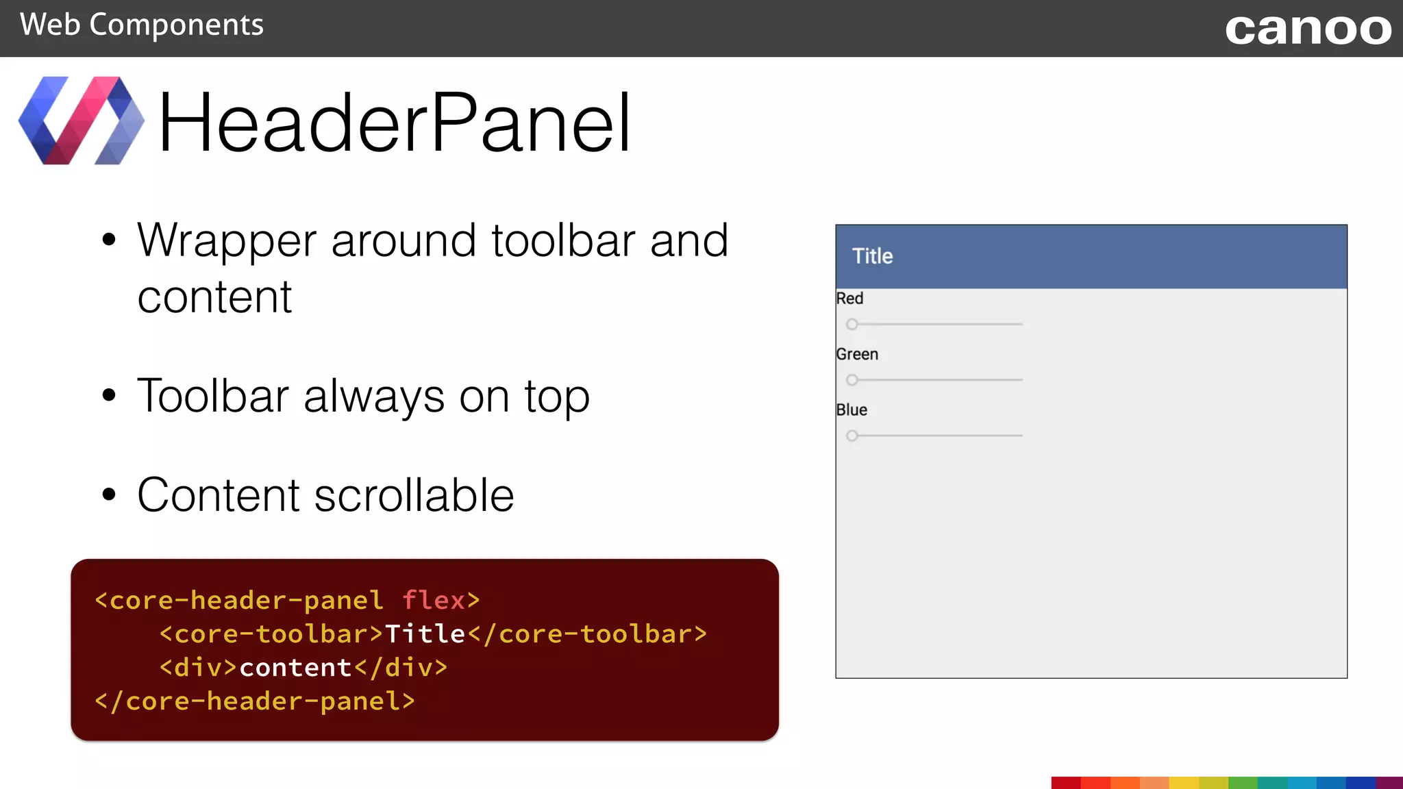 • Wrapper around toolbar and
content
• Toolbar always on top
• Content scrollable
HeaderPanel
Web Components canoo
<core-header-panel flex>
<core-toolbar>Title</core-toolbar>
<div>content</div>
</core-header-panel>
 