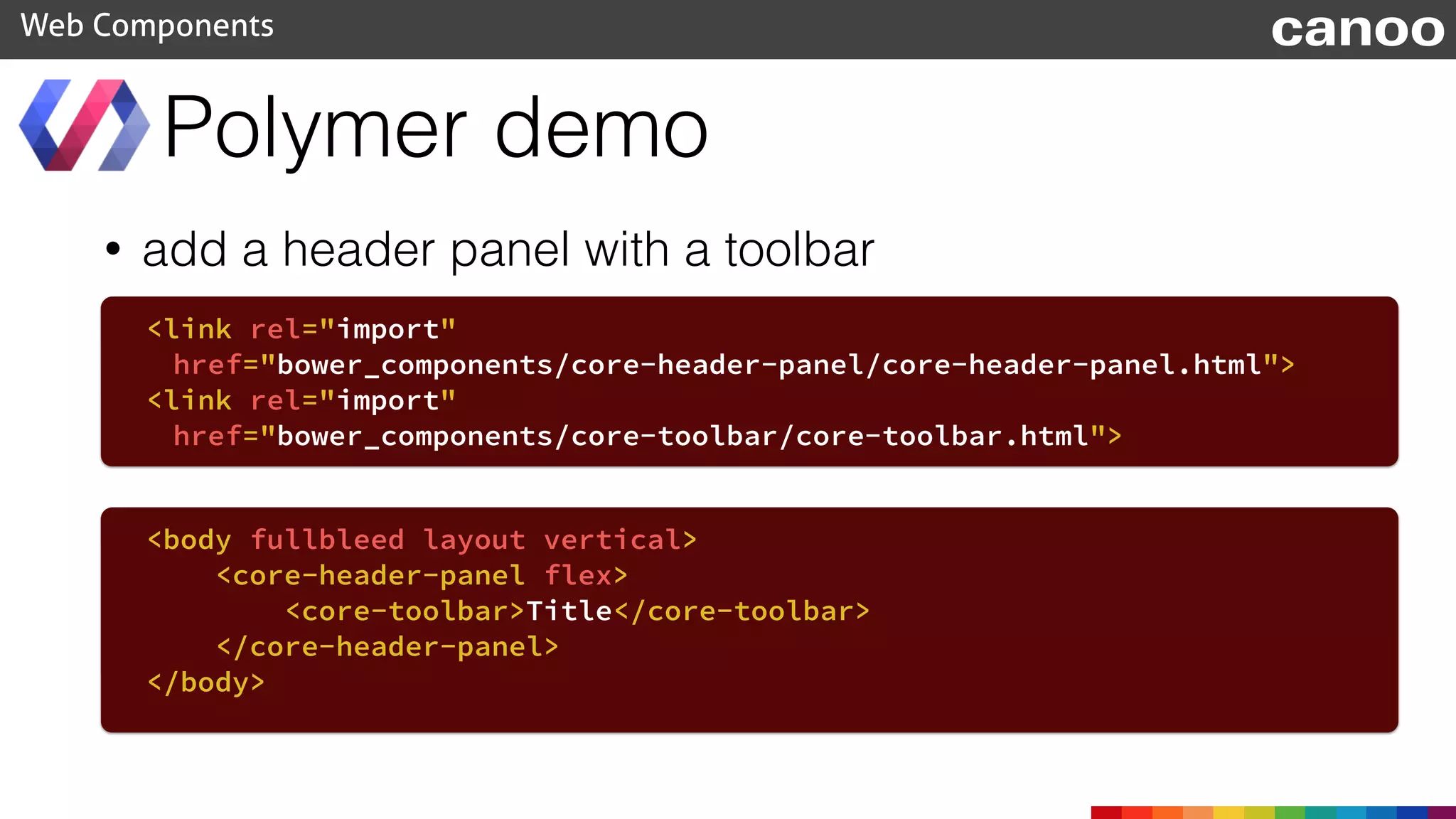 • add a header panel with a toolbar
Polymer demo
Web Components
<body fullbleed layout vertical>
<core-header-panel flex>
<core-toolbar>Title</core-toolbar>
</core-header-panel>
</body>
<link rel="import"
href="bower_components/core-header-panel/core-header-panel.html">
<link rel="import"
href="bower_components/core-toolbar/core-toolbar.html">
canoo
 