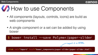 • An application toolbar
• Toolbar content will be aligned
Toolbar
Web Components
<core-toolbar>
<paper-icon-button icon="...