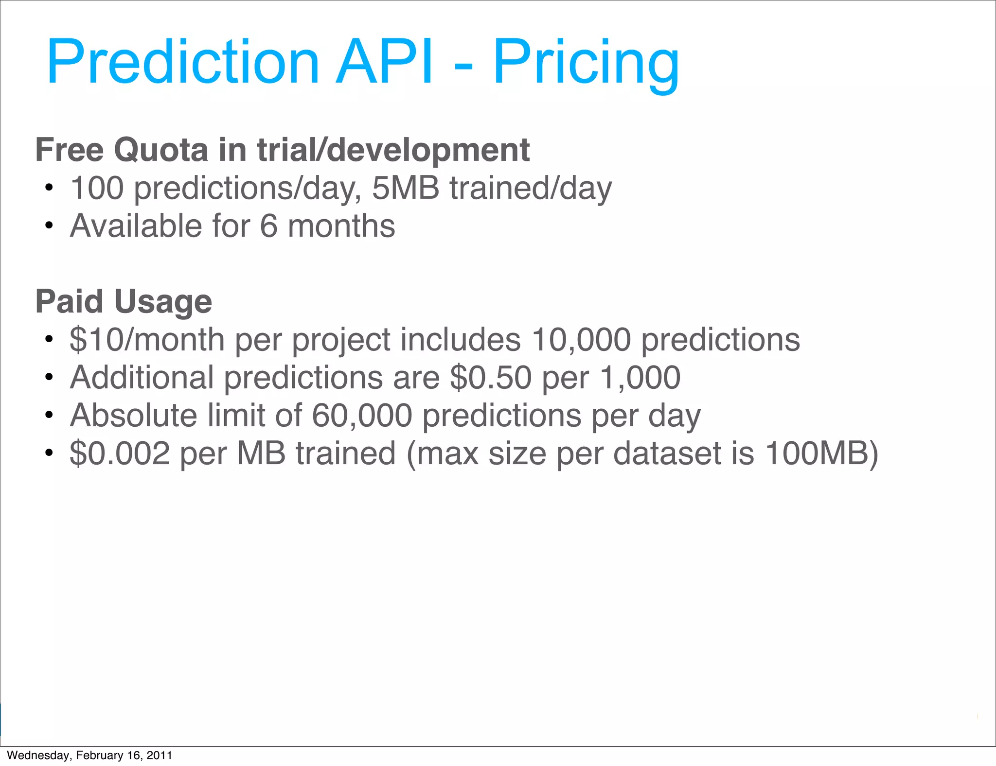 Prediction API - Pricing
    Free Quota in trial/development
    • 100 predictions/day, 5MB trained/day
    • Available for 6 months

    Paid Usage
    • $10/month per project includes 10,000 predictions
    • Additional predictions are $0.50 per 1,000
    • Absolute limit of 60,000 predictions per day
    • $0.002 per MB trained (max size per dataset is 100MB)




                                                Google Developer Day 2010
Wednesday, February 16, 2011
 