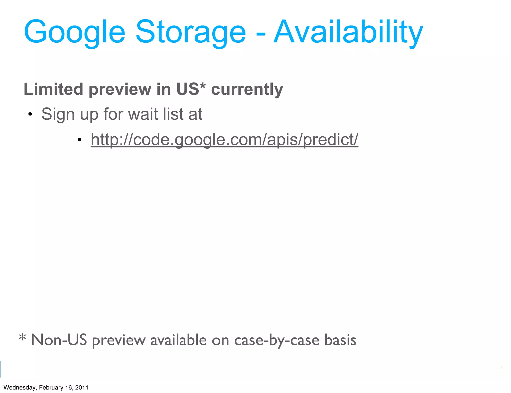 Google Storage - Availability
      Limited preview in US* currently
      • Sign up for wait list at
            • http://code.google.com/apis/predict/




     * Non-US preview available on case-by-case basis
                                                        Google Developer Day 2010
Wednesday, February 16, 2011
 