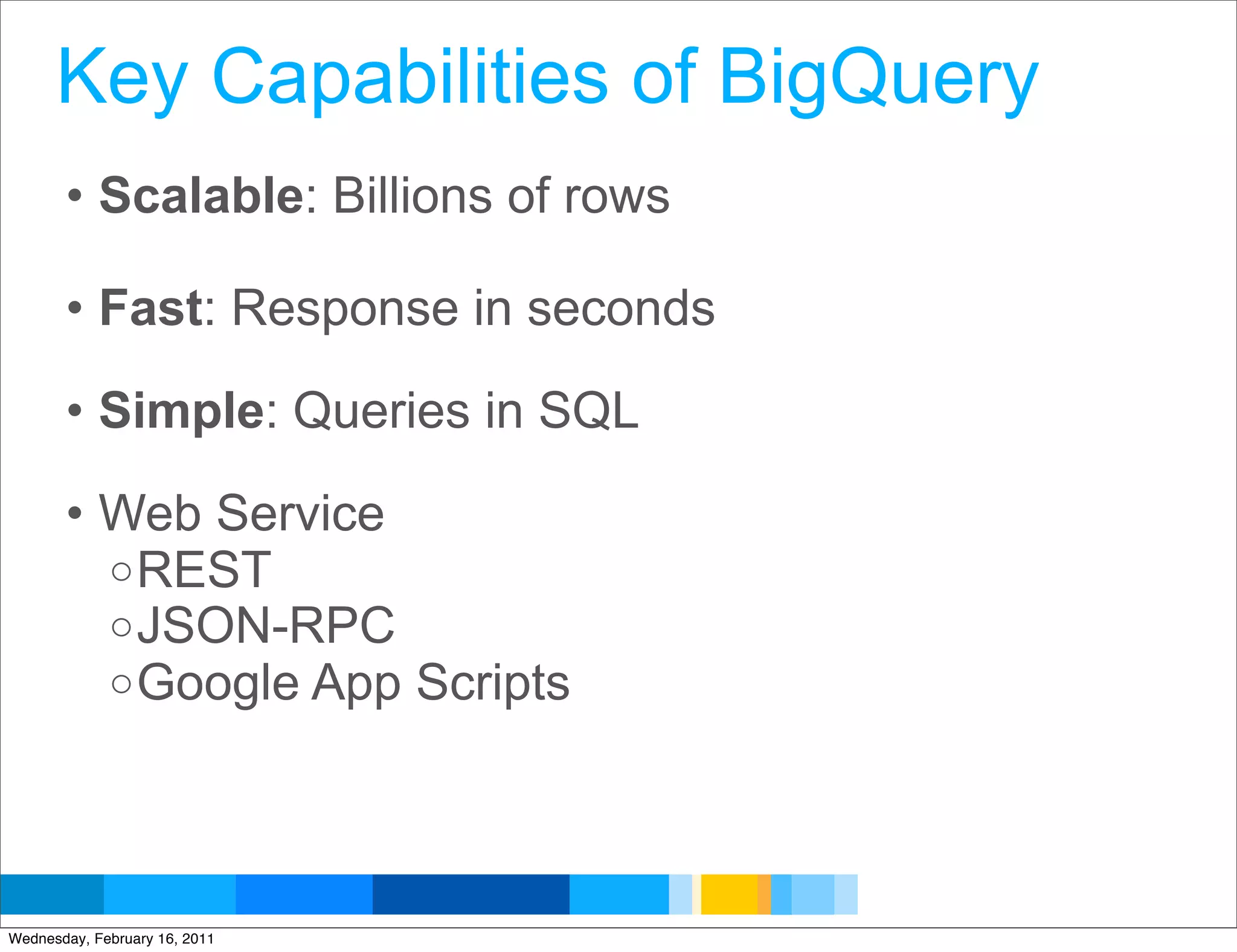 Key Capabilities of BigQuery
       • Scalable: Billions of rows

       • Fast: Response in seconds

       • Simple: Queries in SQL

       • Web Service
         o REST
         o JSON-RPC
         o Google App Scripts




                                      Google Developer Day 2010
Wednesday, February 16, 2011
 