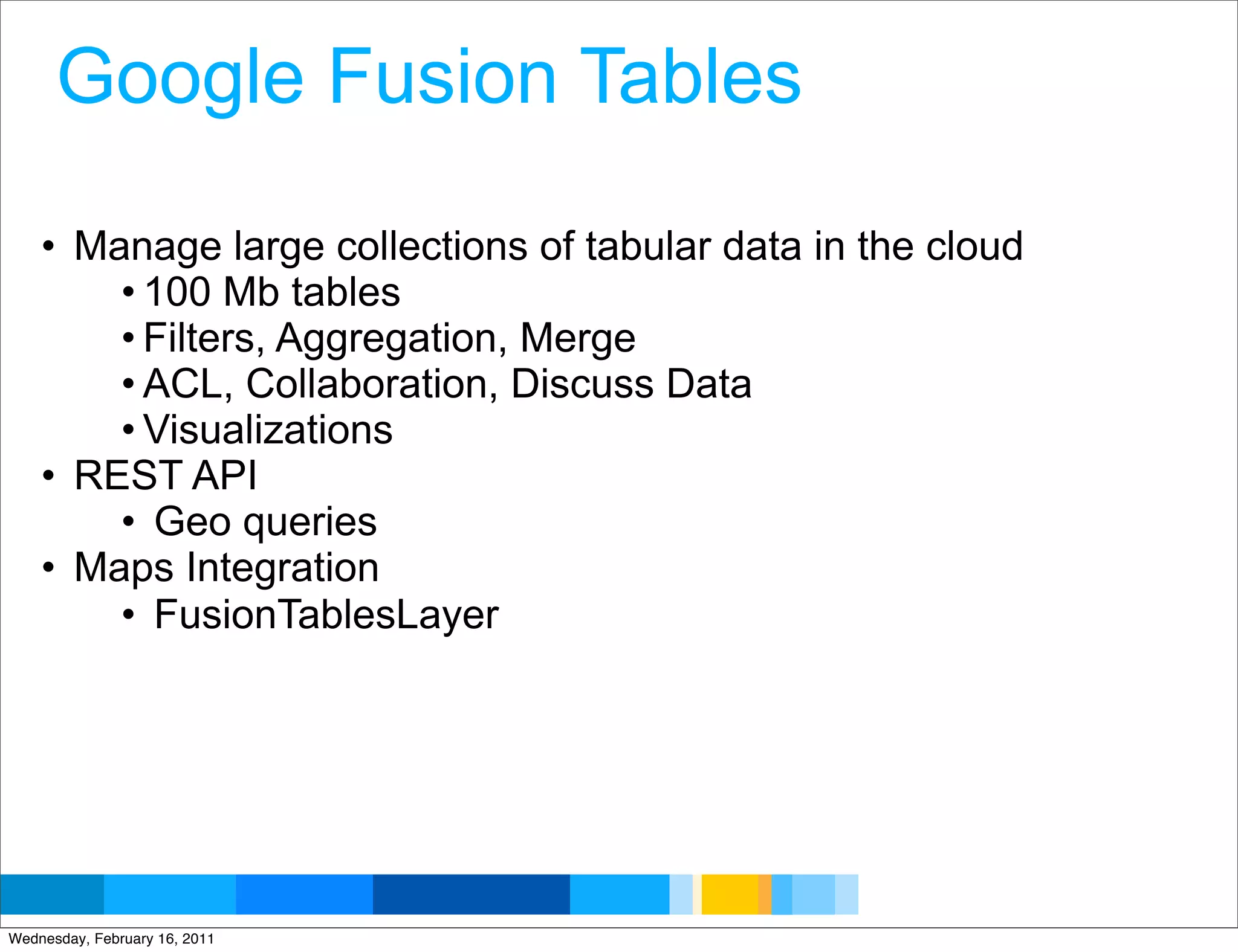 Google Fusion Tables

    • Manage large collections of tabular data in the cloud
        • 100 Mb tables
        • Filters, Aggregation, Merge
        • ACL, Collaboration, Discuss Data
        • Visualizations
    • REST API
        • Geo queries
    • Maps Integration
        • FusionTablesLayer




                                                   Google Developer Day 2010
Wednesday, February 16, 2011
 