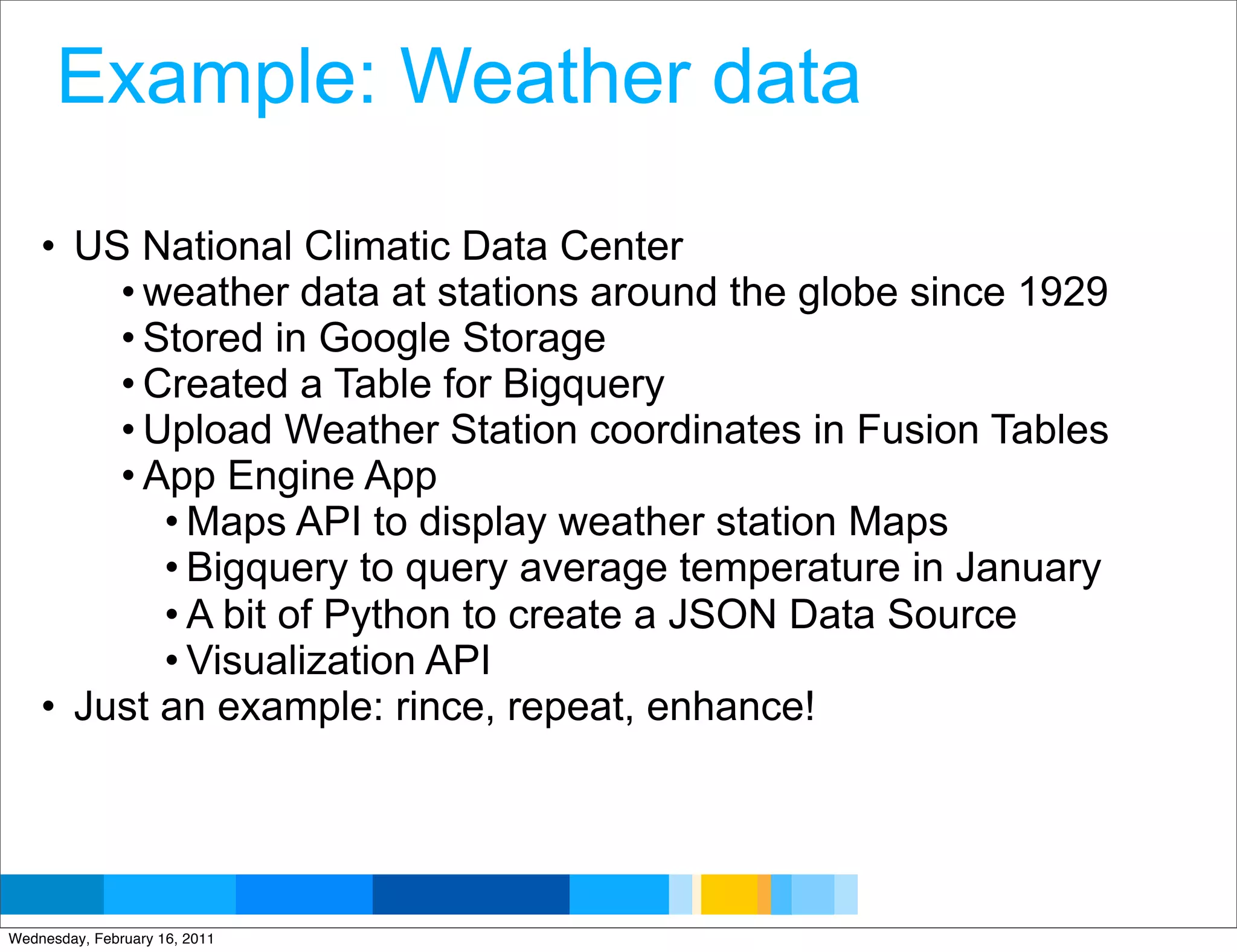 Example: Weather data

    • US National Climatic Data Center
        • weather data at stations around the globe since 1929
        • Stored in Google Storage
        • Created a Table for Bigquery
        • Upload Weather Station coordinates in Fusion Tables
        • App Engine App
           • Maps API to display weather station Maps
           • Bigquery to query average temperature in January
           • A bit of Python to create a JSON Data Source
           • Visualization API
    • Just an example: rince, repeat, enhance!



                                                 Google Developer Day 2010
Wednesday, February 16, 2011
 