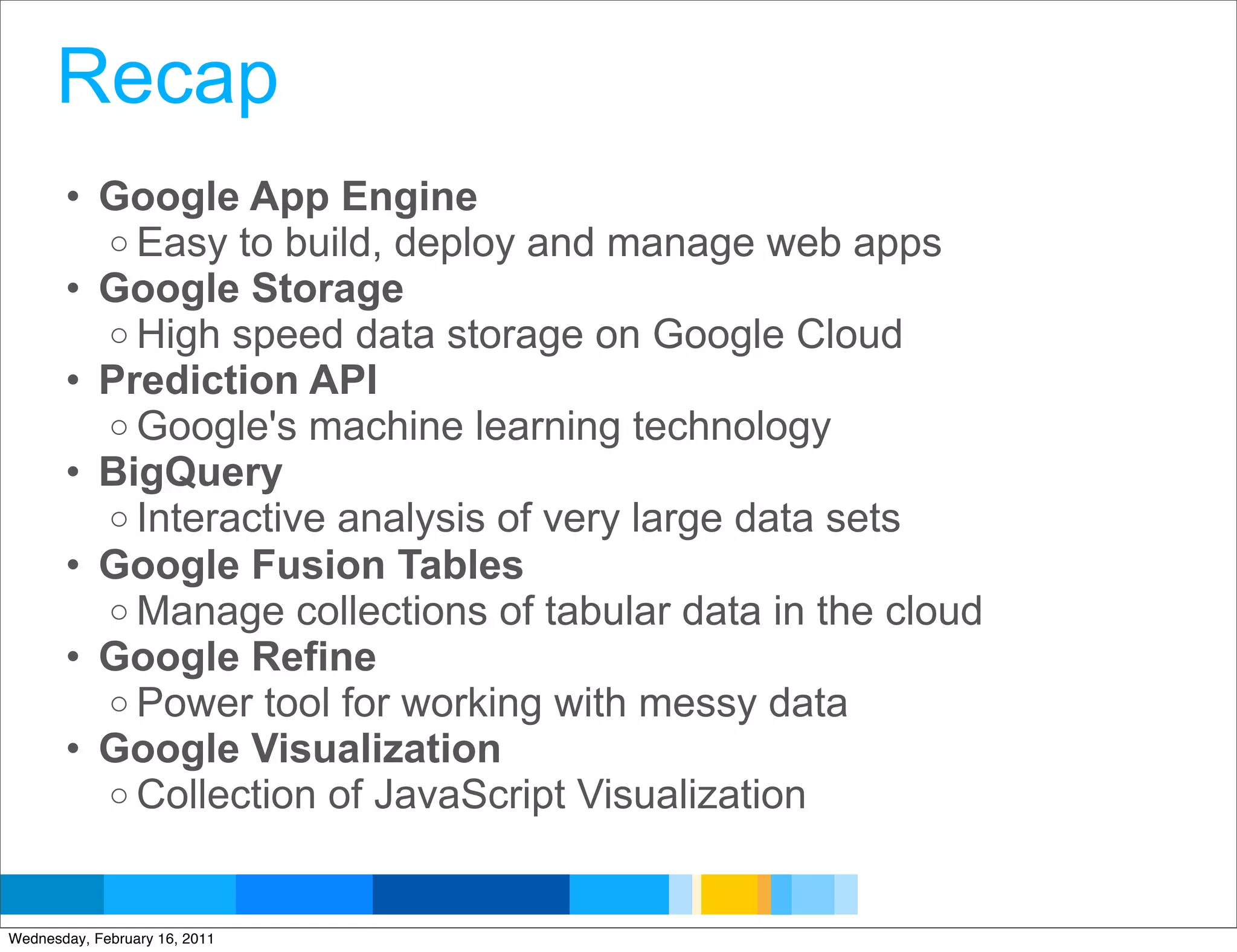 Recap
       • Google App Engine
         o Easy to build, deploy and manage web apps
       • Google Storage
         o High speed data storage on Google Cloud
       • Prediction API
         o Google's machine learning technology
       • BigQuery
         o Interactive analysis of very large data sets
       • Google Fusion Tables
         o Manage collections of tabular data in the cloud
       • Google Refine
         o Power tool for working with messy data
       • Google Visualization
         o Collection of JavaScript Visualization


                                                    Google Developer Day 2010
Wednesday, February 16, 2011
 