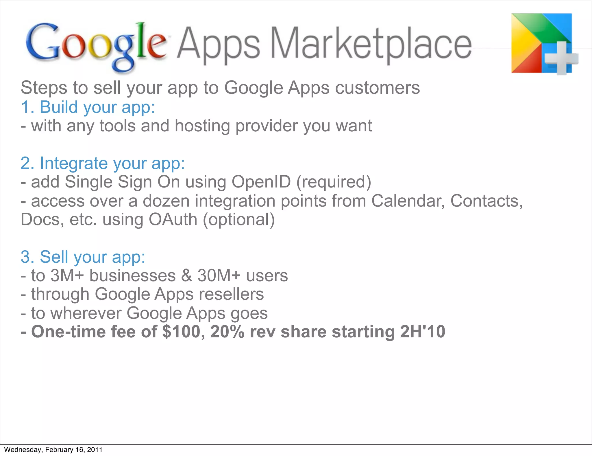 Steps to sell your app to Google Apps customers
    1. Build your app:
    - with any tools and hosting provider you want

    2. Integrate your app:
    - add Single Sign On using OpenID (required)
    - access over a dozen integration points from Calendar, Contacts,
    Docs, etc. using OAuth (optional)

    3. Sell your app:
    - to 3M+ businesses & 30M+ users
    - through Google Apps resellers
    - to wherever Google Apps goes
    - One-time fee of $100, 20% rev share starting 2H'10




Wednesday, February 16, 2011
 