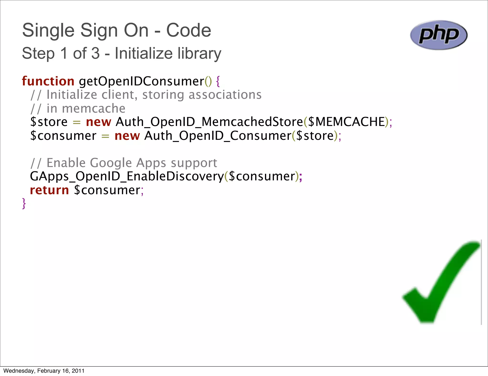 Single Sign On - Code
      Step 1 of 3 - Initialize library
      function getOpenIDConsumer() {
        // Initialize client, storing associations
        // in memcache
        $store = new Auth_OpenID_MemcachedStore($MEMCACHE);
        $consumer = new Auth_OpenID_Consumer($store);
        
        // Enable Google Apps support 
        GApps_OpenID_EnableDiscovery($consumer);
        return $consumer;
      }




Wednesday, February 16, 2011
 