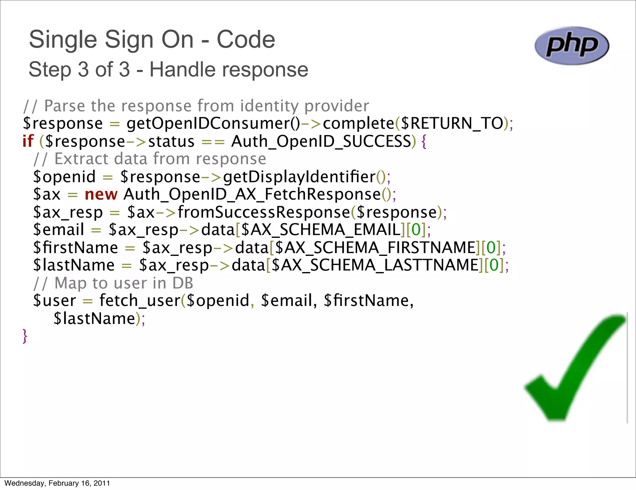 Single Sign On - Code
      Step 3 of 3 - Handle response
    // Parse the response from identity provider 
    $response = getOpenIDConsumer()->complete($RETURN_TO); 
    if ($response->status == Auth_OpenID_SUCCESS) {
      // Extract data from response 
      $openid = $response->getDisplayIdentiﬁer();
      $ax = new Auth_OpenID_AX_FetchResponse();
      $ax_resp = $ax->fromSuccessResponse($response);
      $email = $ax_resp->data[$AX_SCHEMA_EMAIL][0];
      $ﬁrstName = $ax_resp->data[$AX_SCHEMA_FIRSTNAME][0];
      $lastName = $ax_resp->data[$AX_SCHEMA_LASTTNAME][0];
      // Map to user in DB 
      $user = fetch_user($openid, $email, $ﬁrstName,
          $lastName);
    } 




Wednesday, February 16, 2011
 