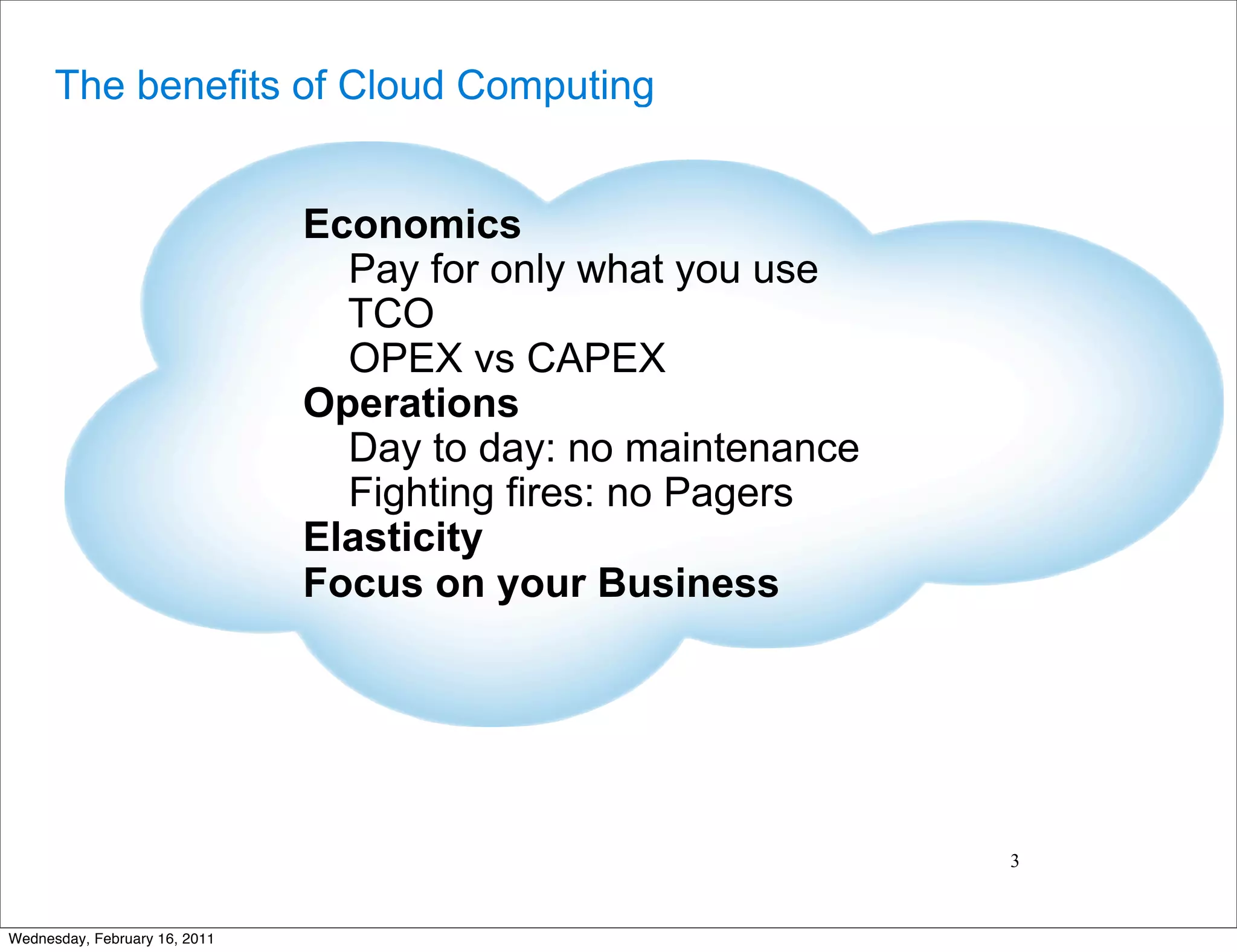 The benefits of Cloud Computing


                               Economics
                                 Pay for only what you use
                                 TCO
                                 OPEX vs CAPEX
                               Operations
                                 Day to day: no maintenance
                                 Fighting fires: no Pagers
                               Elasticity
                               Focus on your Business




                                                              3


Wednesday, February 16, 2011
 