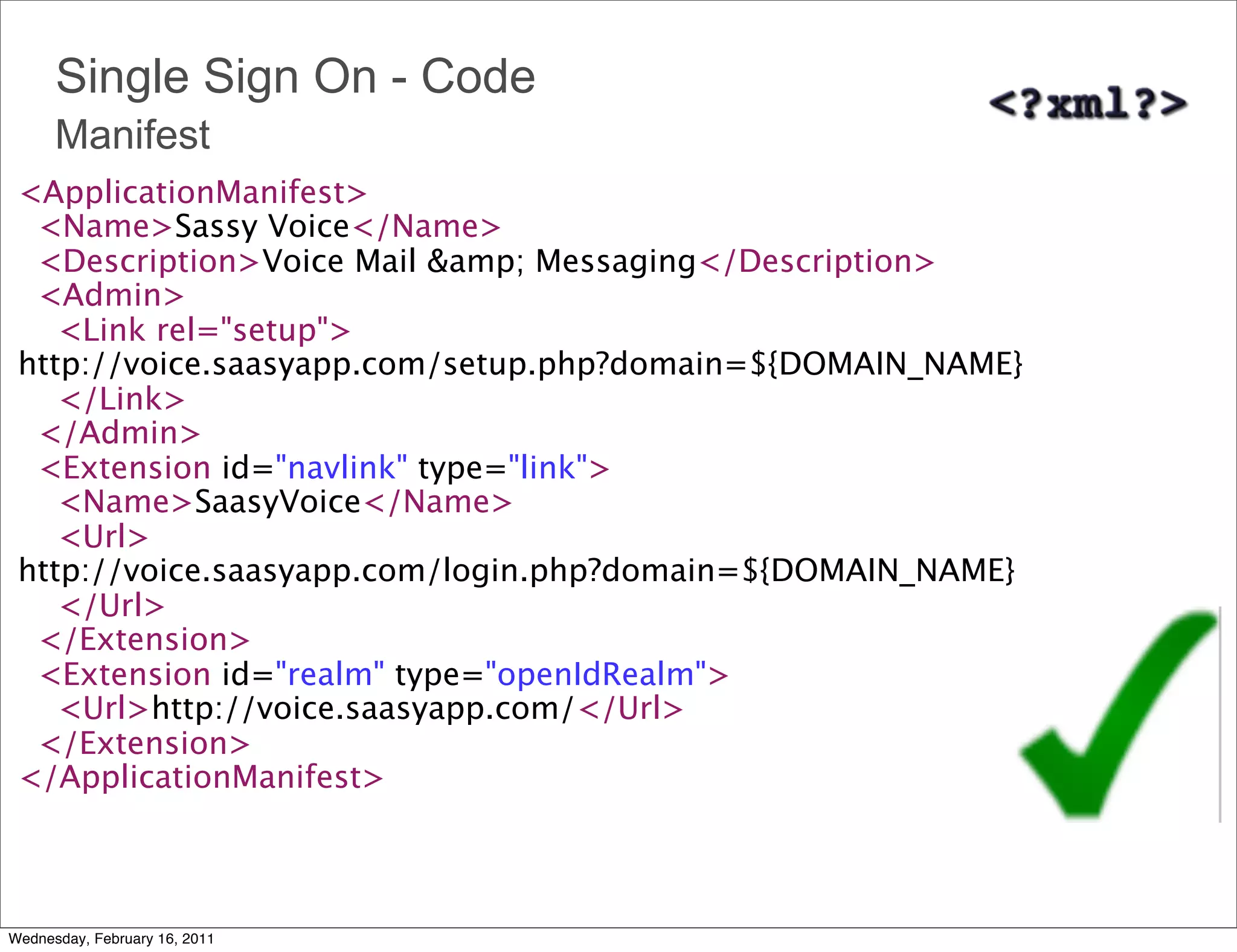 Single Sign On - Code
      Manifest
 <ApplicationManifest>
   <Name>Sassy Voice</Name>
   <Description>Voice Mail &amp; Messaging</Description>
   <Admin>
     <Link rel="setup">
 http://voice.saasyapp.com/setup.php?domain=${DOMAIN_NAME}
     </Link>
   </Admin>  
   <Extension id="navlink" type="link">
     <Name>SaasyVoice</Name>
     <Url>
 http://voice.saasyapp.com/login.php?domain=${DOMAIN_NAME}
     </Url> 
   </Extension>
   <Extension id="realm" type="openIdRealm">
     <Url>http://voice.saasyapp.com/</Url>
   </Extension>
 </ApplicationManifest>



Wednesday, February 16, 2011
 