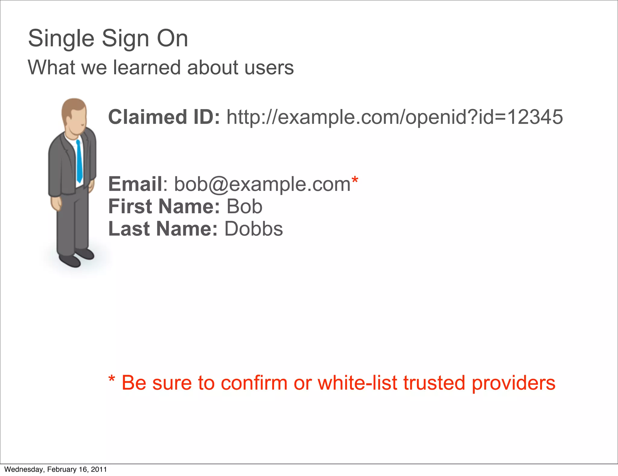 Single Sign On
      What we learned about users

                               Claimed ID: http://example.com/openid?id=12345


                               Email: bob@example.com*
                               First Name: Bob
                               Last Name: Dobbs




                               * Be sure to confirm or white-list trusted providers



Wednesday, February 16, 2011
 