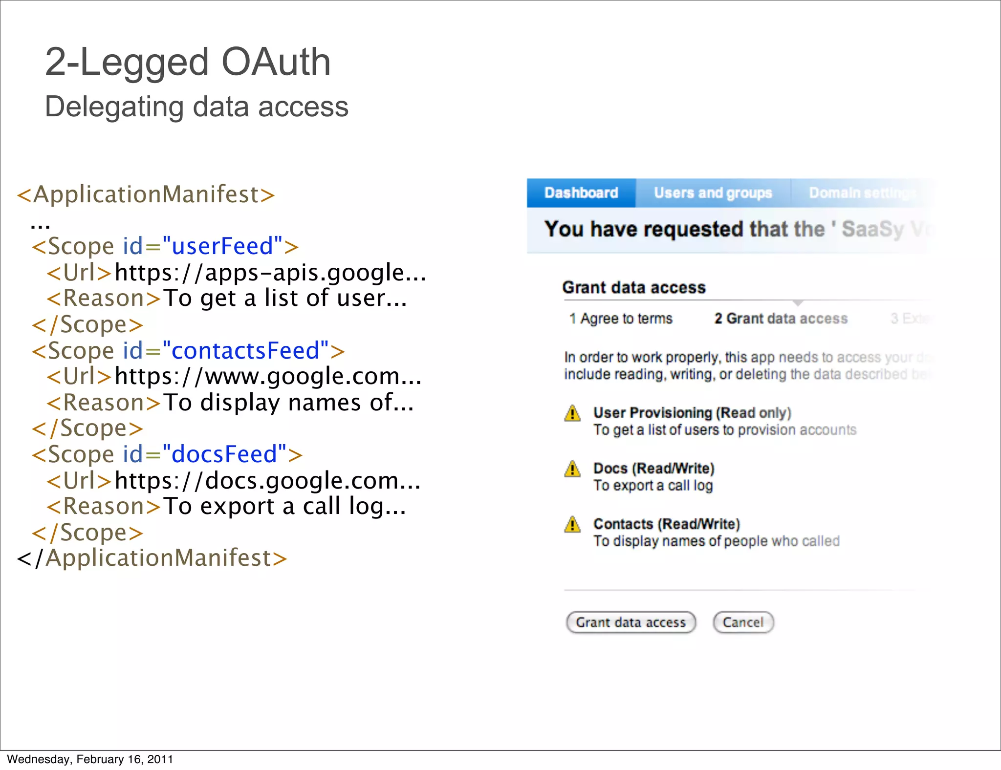 2-Legged OAuth
      Delegating data access

 <ApplicationManifest>
   ... 
   <Scope id="userFeed">
     <Url>https://apps-apis.google...
     <Reason>To get a list of user...
   </Scope>
   <Scope id="contactsFeed">
     <Url>https://www.google.com... 
     <Reason>To display names of... 
   </Scope>
   <Scope id="docsFeed"> 
     <Url>https://docs.google.com... 
     <Reason>To export a call log... 
   </Scope> 
 </ApplicationManifest>




Wednesday, February 16, 2011
 