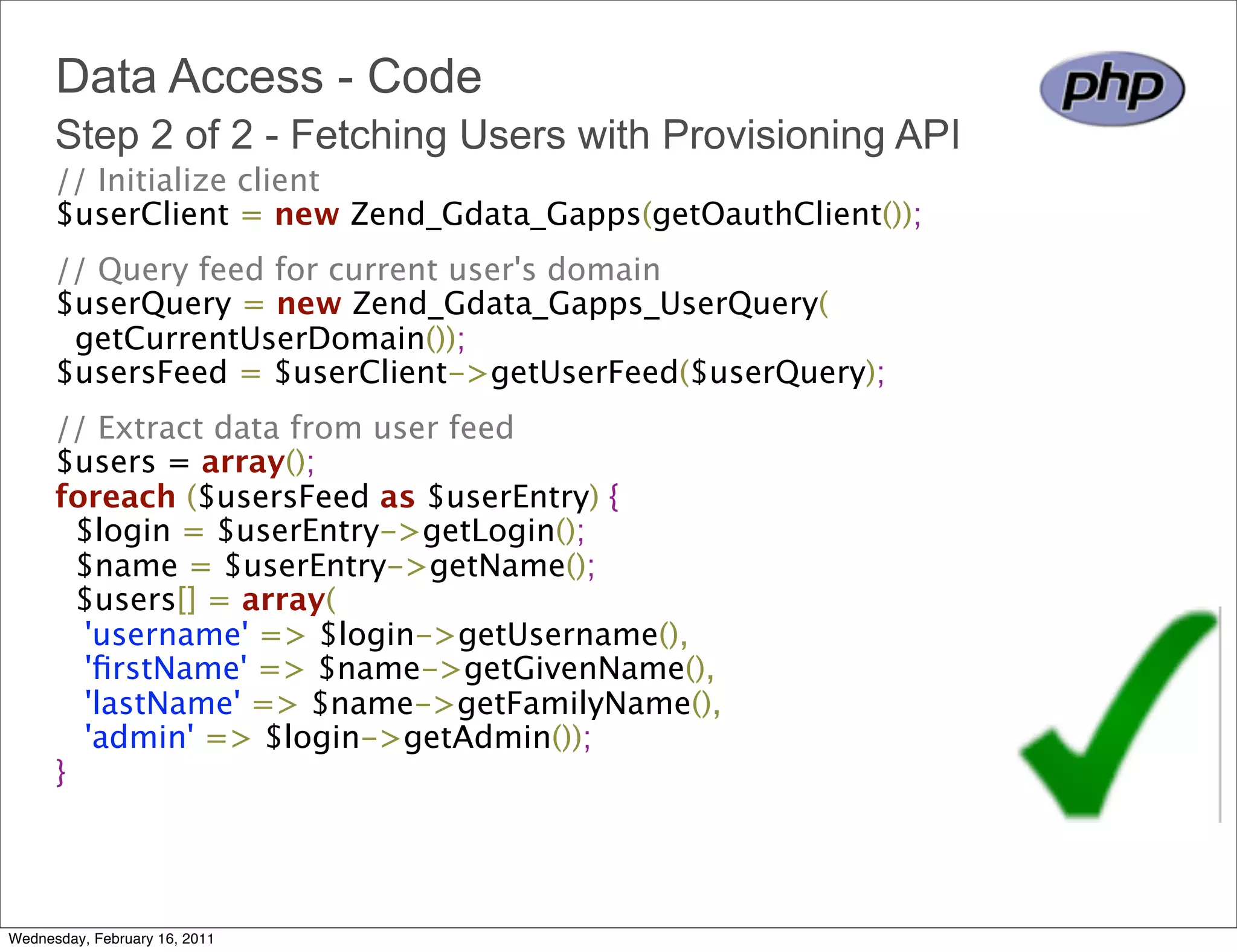 Data Access - Code
      Step 2 of 2 - Fetching Users with Provisioning API
      // Initialize client
      $userClient = new Zend_Gdata_Gapps(getOauthClient());
      // Query feed for current user's domain
      $userQuery = new Zend_Gdata_Gapps_UserQuery(
        getCurrentUserDomain());
      $usersFeed = $userClient->getUserFeed($userQuery);
      // Extract data from user feed
      $users = array();
      foreach ($usersFeed as $userEntry) {
        $login = $userEntry->getLogin();
        $name = $userEntry->getName();
        $users[] = array(
         'username' => $login->getUsername(),
         'ﬁrstName' => $name->getGivenName(),
         'lastName' => $name->getFamilyName(),
         'admin' => $login->getAdmin());
      }




Wednesday, February 16, 2011
 