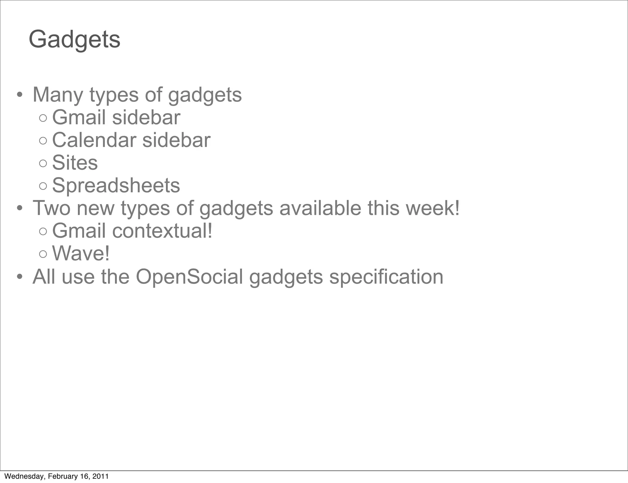 Gadgets

   • Many types of gadgets
     o Gmail sidebar
     o Calendar sidebar
     o Sites
     o Spreadsheets
   • Two new types of gadgets available this week!
     o Gmail contextual!
     o Wave!
   • All use the OpenSocial gadgets specification




Wednesday, February 16, 2011
 