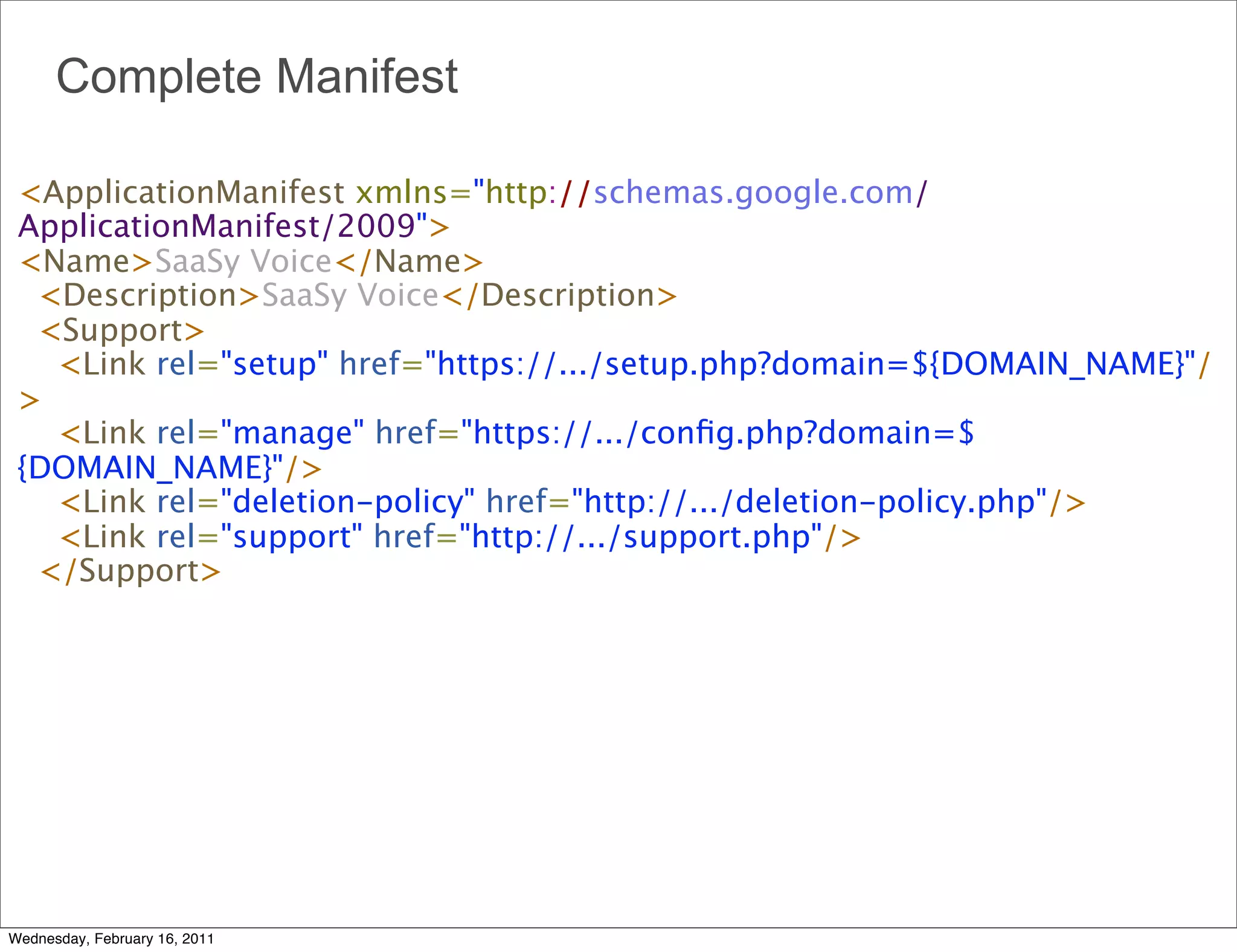 Complete Manifest

 <ApplicationManifest xmlns="http://schemas.google.com/
 ApplicationManifest/2009">
 <Name>SaaSy Voice</Name>
   <Description>SaaSy Voice</Description>
   <Support>
     <Link rel="setup" href="https://.../setup.php?domain=${DOMAIN_NAME}"/
 >
     <Link rel="manage" href="https://.../conﬁg.php?domain=$
 {DOMAIN_NAME}"/>
     <Link rel="deletion-policy" href="http://.../deletion-policy.php"/>
     <Link rel="support" href="http://.../support.php"/>
   </Support>




Wednesday, February 16, 2011
 