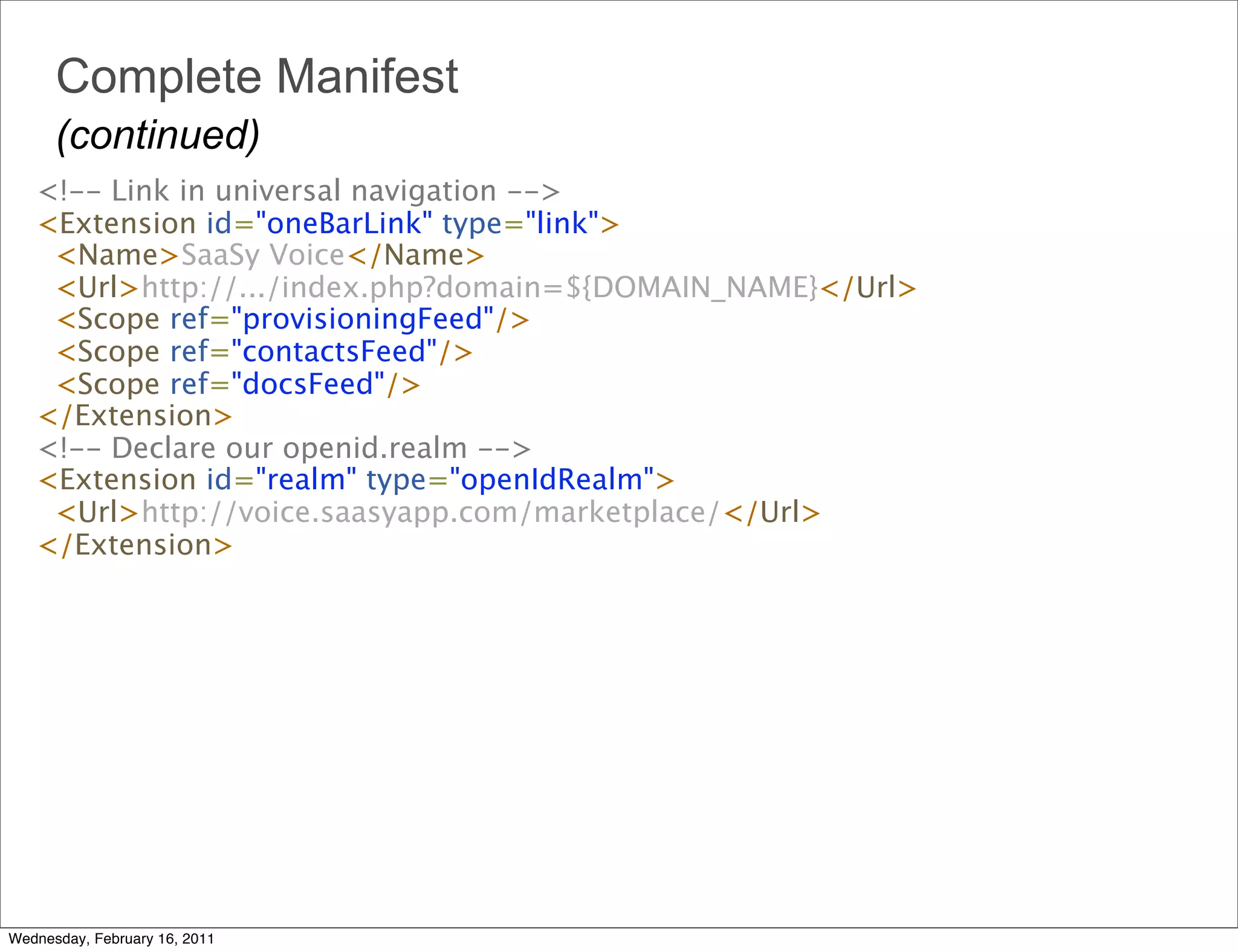 Complete Manifest
      (continued)
   <!-- Link in universal navigation --> 
   <Extension id="oneBarLink" type="link"> 
     <Name>SaaSy Voice</Name>
     <Url>http://.../index.php?domain=${DOMAIN_NAME}</Url>
     <Scope ref="provisioningFeed"/>
     <Scope ref="contactsFeed"/> 
     <Scope ref="docsFeed"/>
   </Extension> 
   <!-- Declare our openid.realm --> 
   <Extension id="realm" type="openIdRealm">
     <Url>http://voice.saasyapp.com/marketplace/</Url>
   </Extension>




Wednesday, February 16, 2011
 