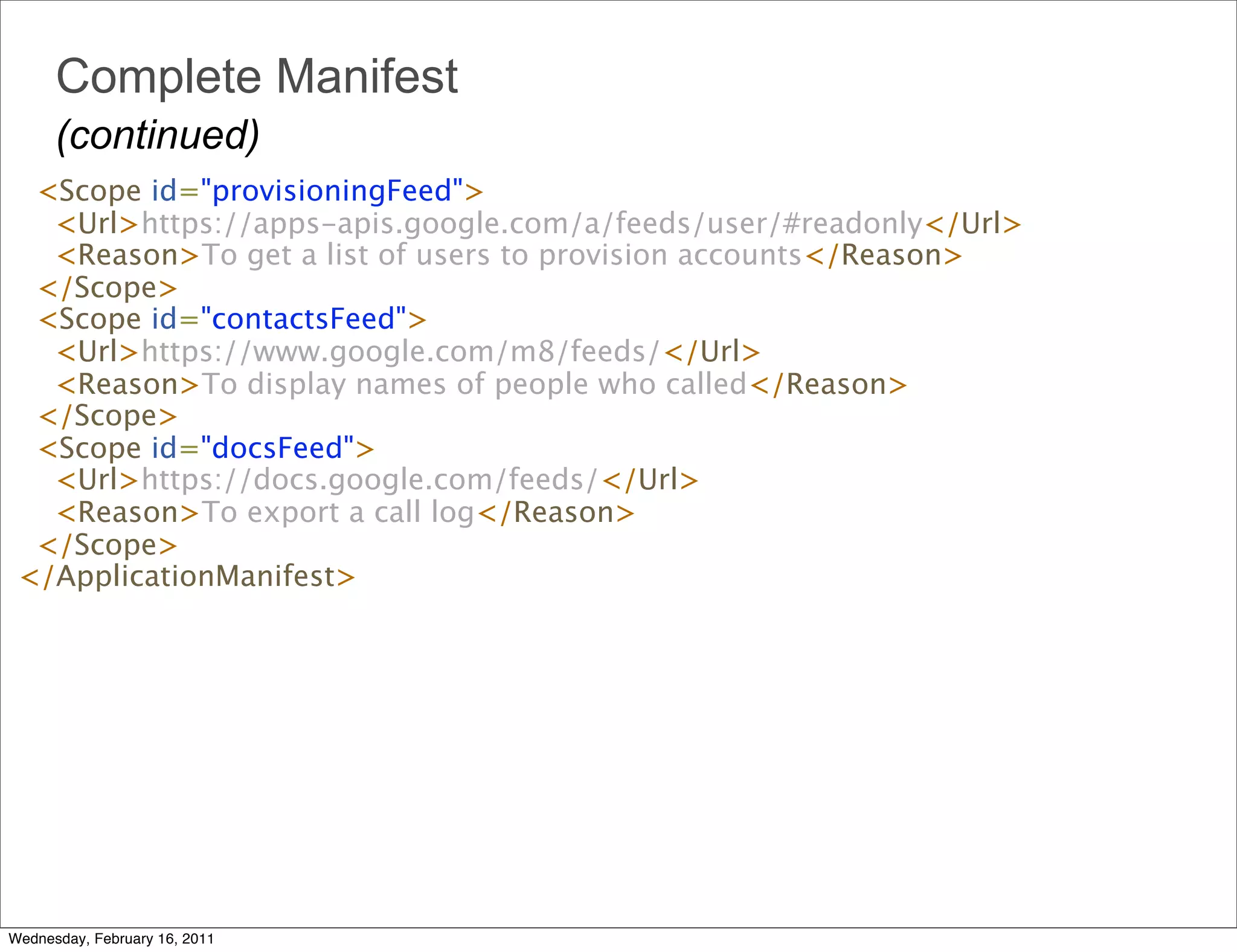 Complete Manifest
      (continued)
   <Scope id="provisioningFeed">
     <Url>https://apps-apis.google.com/a/feeds/user/#readonly</Url> 
     <Reason>To get a list of users to provision accounts</Reason>
   </Scope>
   <Scope id="contactsFeed"> 
     <Url>https://www.google.com/m8/feeds/</Url>
     <Reason>To display names of people who called</Reason>
   </Scope>
   <Scope id="docsFeed">
     <Url>https://docs.google.com/feeds/</Url> 
     <Reason>To export a call log</Reason>
   </Scope>
 </ApplicationManifest>




Wednesday, February 16, 2011
 