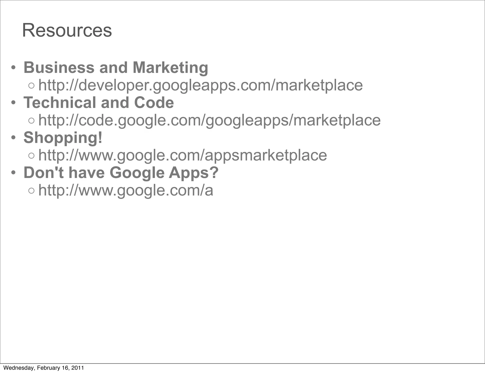 Resources
  • Business and Marketing
    o http://developer.googleapps.com/marketplace
  • Technical and Code
    o http://code.google.com/googleapps/marketplace
  • Shopping!
    o http://www.google.com/appsmarketplace
  • Don't have Google Apps?
    o http://www.google.com/a




Wednesday, February 16, 2011
 