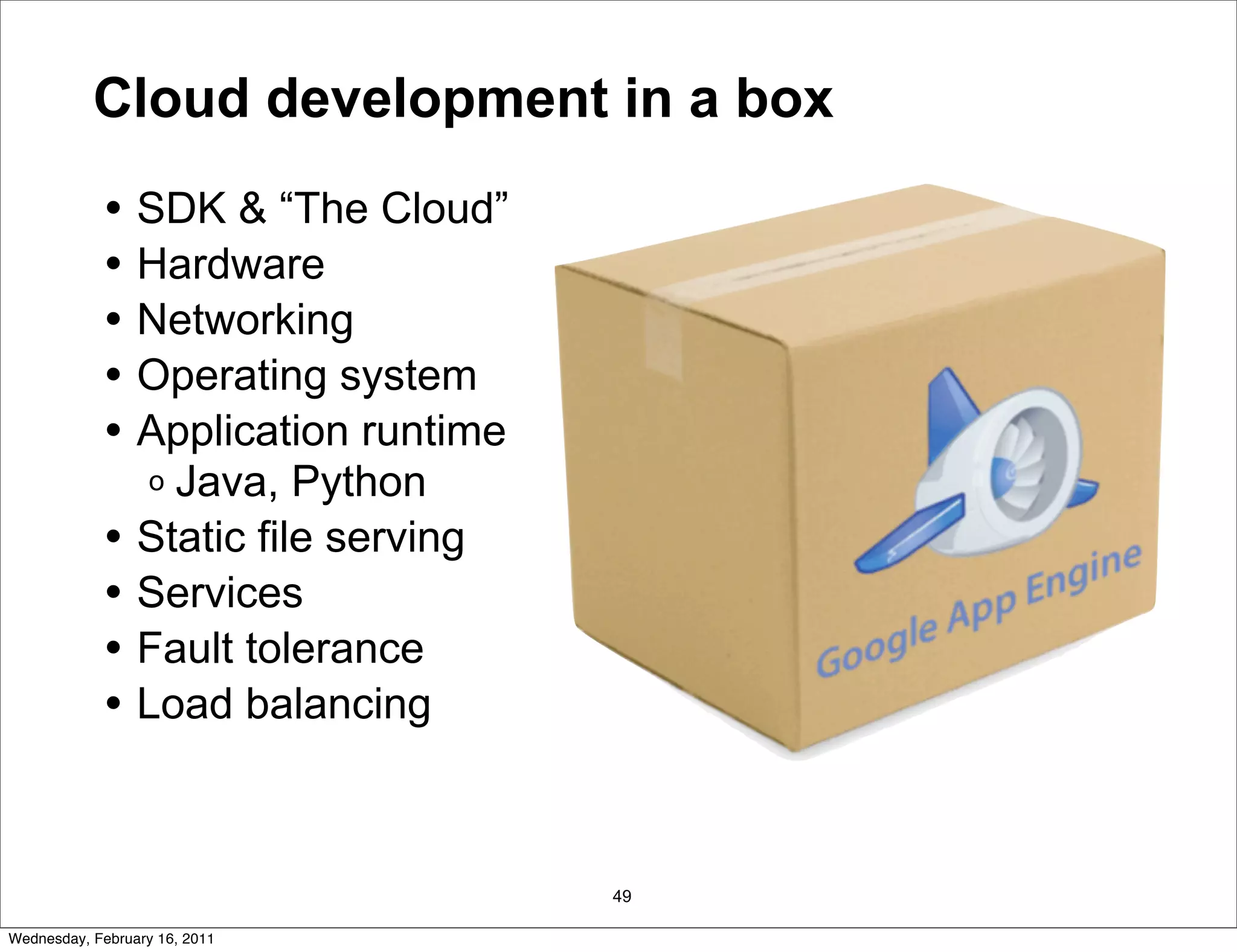 Cloud development in a box
            • SDK & “The Cloud”
            • Hardware
            • Networking
            • Operating system
            • Application runtime
                   Java, Python
                   o

            •    Static file serving
            •    Services
            •    Fault tolerance
            •    Load balancing



                                       49

Wednesday, February 16, 2011
 