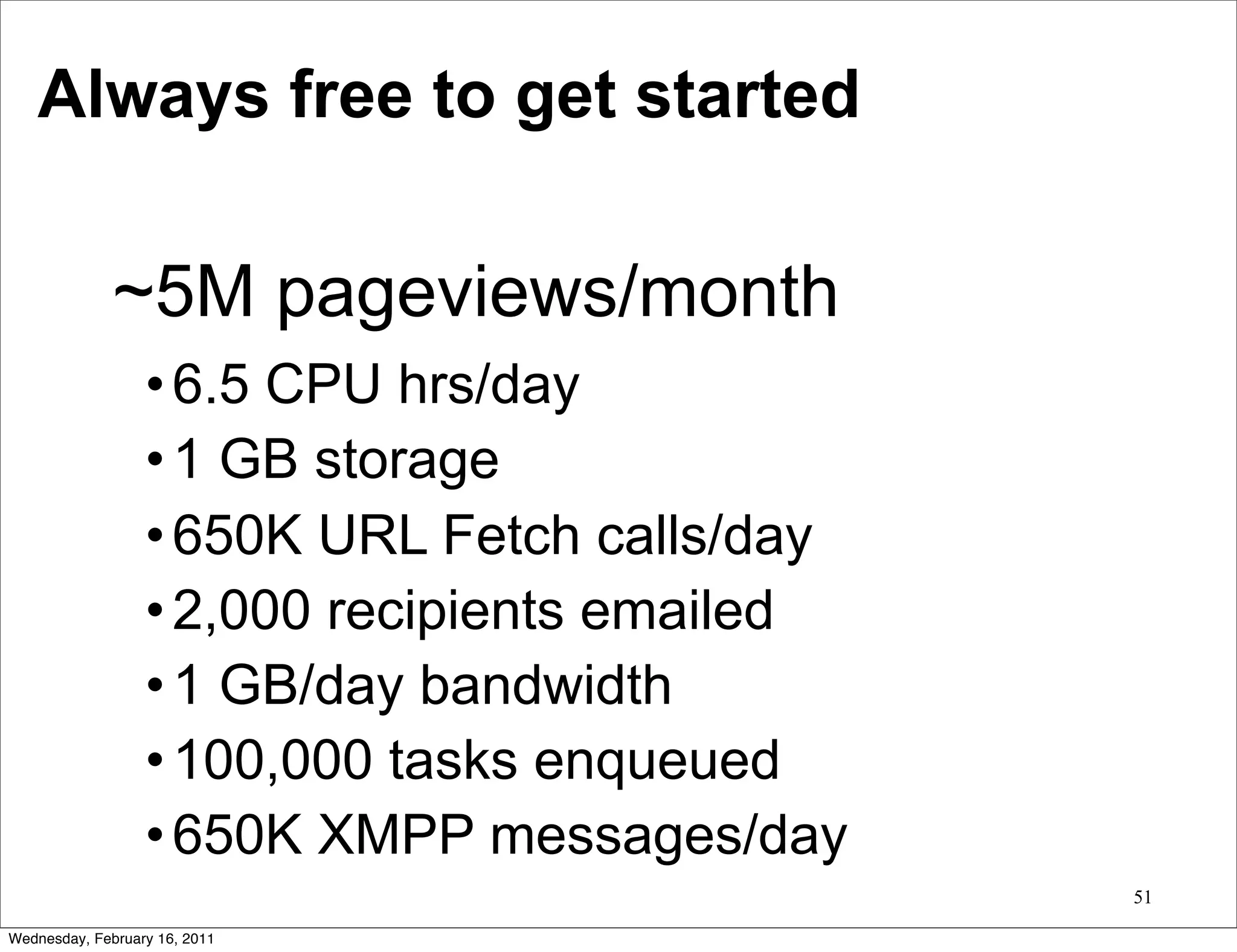 Always free to get started

              ~5M pageviews/month
                  • 6.5 CPU hrs/day
                  • 1 GB storage
                  • 650K URL Fetch calls/day
                  • 2,000 recipients emailed
                  • 1 GB/day bandwidth
                  • 100,000 tasks enqueued
                  • 650K XMPP messages/day
                                               51

Wednesday, February 16, 2011
 