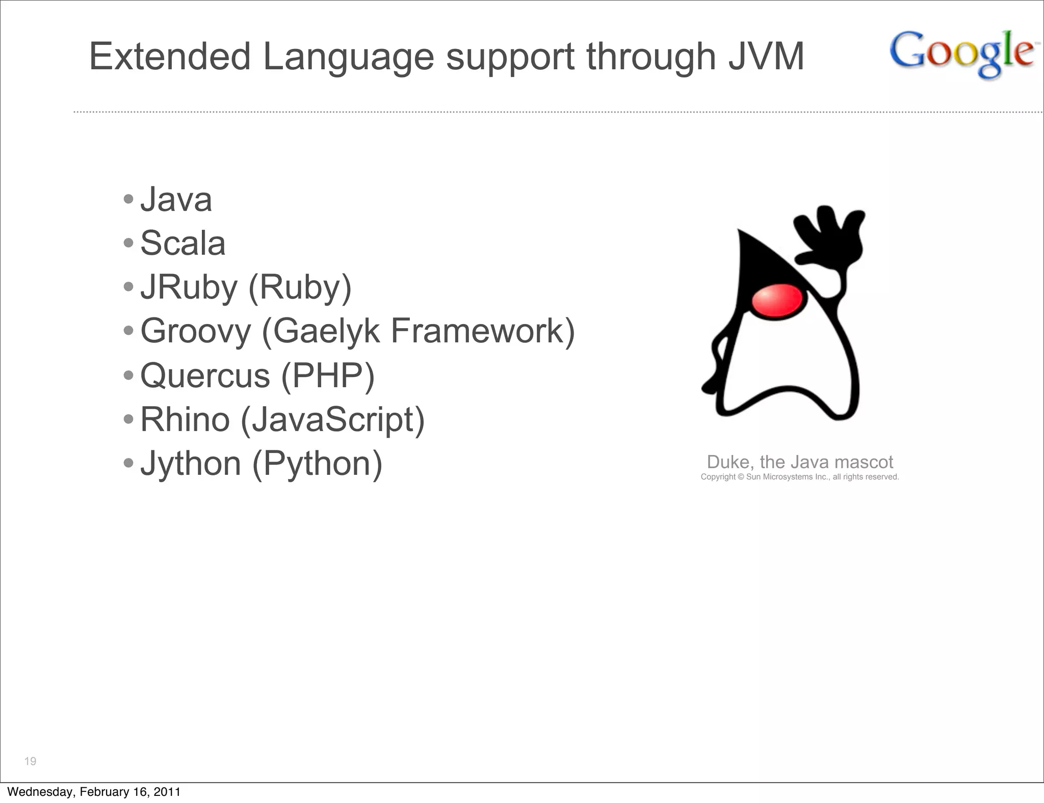 Extended Language support through JVM


                  • Java
                  • Scala
                  • JRuby (Ruby)
                  • Groovy (Gaelyk Framework)
                  • Quercus (PHP)
                  • Rhino (JavaScript)
                  • Jython (Python)              Duke, the Java mascot
                                                Copyright © Sun Microsystems Inc., all rights reserved.




  19

Wednesday, February 16, 2011
 