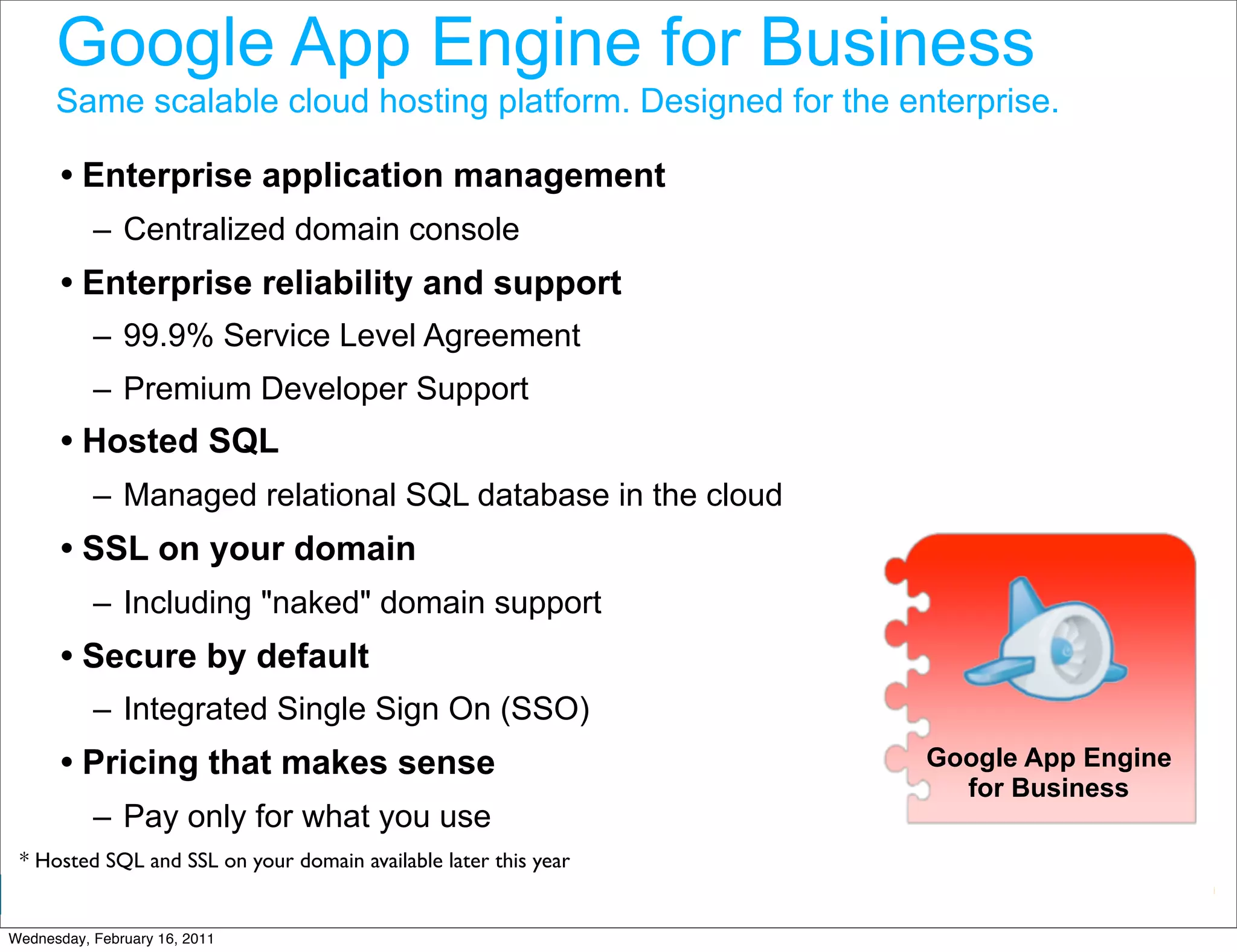 Google App Engine for Business
      Same scalable cloud hosting platform. Designed for the enterprise.

       • Enterprise application management
           – Centralized domain console
       • Enterprise reliability and support
           – 99.9% Service Level Agreement
           – Premium Developer Support
       • Hosted SQL
           – Managed relational SQL database in the cloud
       • SSL on your domain
           – Including "naked" domain support
       • Secure by default
           – Integrated Single Sign On (SSO)
       • Pricing that makes sense                                   Google App Engine
                                                                      for Business
           – Pay only for what you use
 * Hosted SQL and SSL on your domain available later this year
                                                                 Google Developer Day 2010
Wednesday, February 16, 2011
 