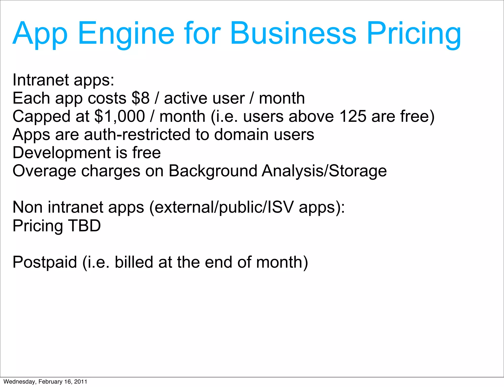 App Engine for Business Pricing
  Intranet apps:
  Each app costs $8 / active user / month
  Capped at $1,000 / month (i.e. users above 125 are free)
  Apps are auth-restricted to domain users
  Development is free
  Overage charges on Background Analysis/Storage

  Non intranet apps (external/public/ISV apps):
  Pricing TBD

  Postpaid (i.e. billed at the end of month)




Wednesday, February 16, 2011
 
