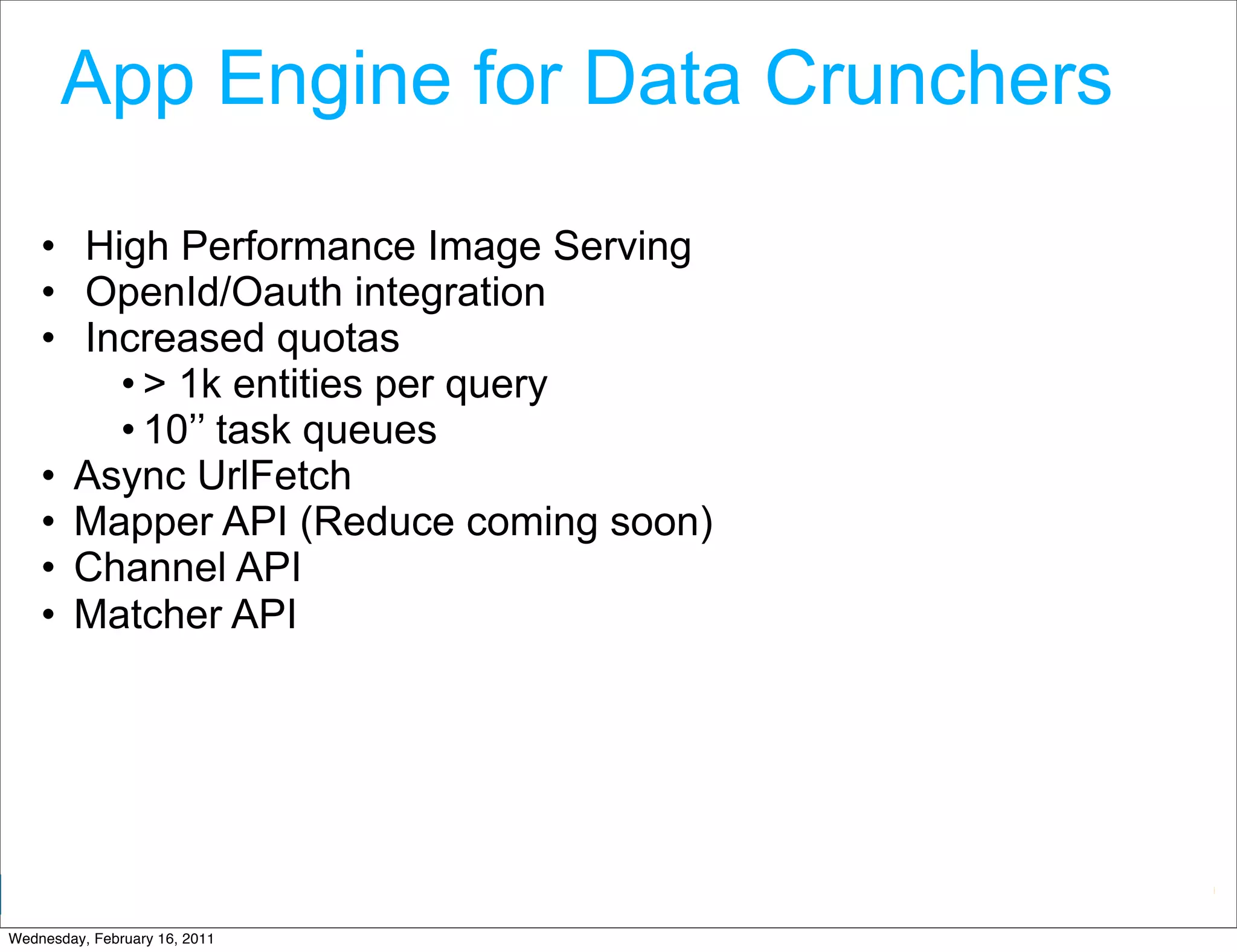 App Engine for Data Crunchers

    • High Performance Image Serving
    • OpenId/Oauth integration
    • Increased quotas
        • > 1k entities per query
        • 10’’ task queues
    • Async UrlFetch
    • Mapper API (Reduce coming soon)
    • Channel API
    • Matcher API




                                        Google Developer Day 2010
Wednesday, February 16, 2011
 