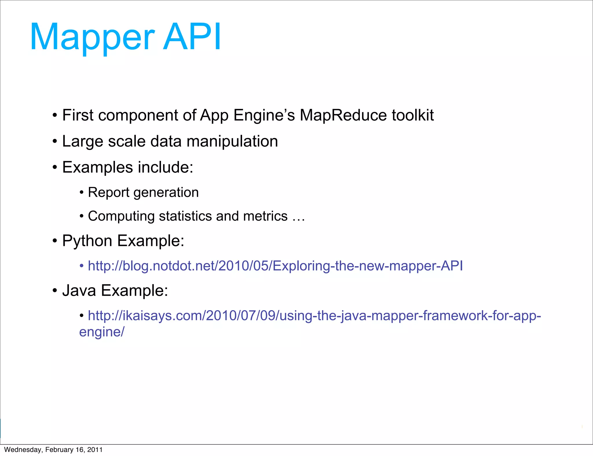 Mapper API
             • First component of App Engine’s MapReduce toolkit
             • Large scale data manipulation
             • Examples include:
                     • Report generation
                     • Computing statistics and metrics …
             • Python Example:
                     • http://blog.notdot.net/2010/05/Exploring-the-new-mapper-API
             • Java Example:
                     • http://ikaisays.com/2010/07/09/using-the-java-mapper-framework-for-app-
                     engine/




                                                                           Google Developer Day 2010
Wednesday, February 16, 2011
 