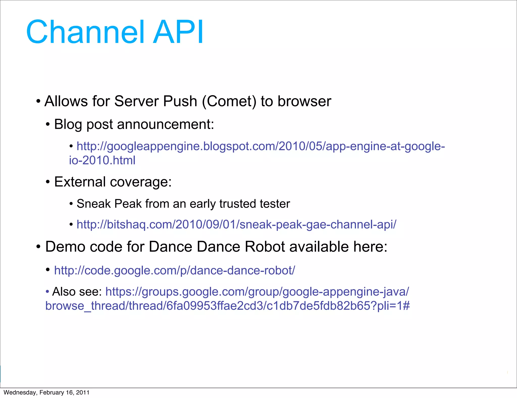 Channel API
          • Allows for Server Push (Comet) to browser
             • Blog post announcement:
                     • http://googleappengine.blogspot.com/2010/05/app-engine-at-google-
                     io-2010.html
             • External coverage:
                     • Sneak Peak from an early trusted tester
                     • http://bitshaq.com/2010/09/01/sneak-peak-gae-channel-api/
          • Demo code for Dance Dance Robot available here:
             • http://code.google.com/p/dance-dance-robot/
             • Also see: https://groups.google.com/group/google-appengine-java/
             browse_thread/thread/6fa09953ffae2cd3/c1db7de5fdb82b65?pli=1#




                                                                           Google Developer Day 2010
Wednesday, February 16, 2011
 