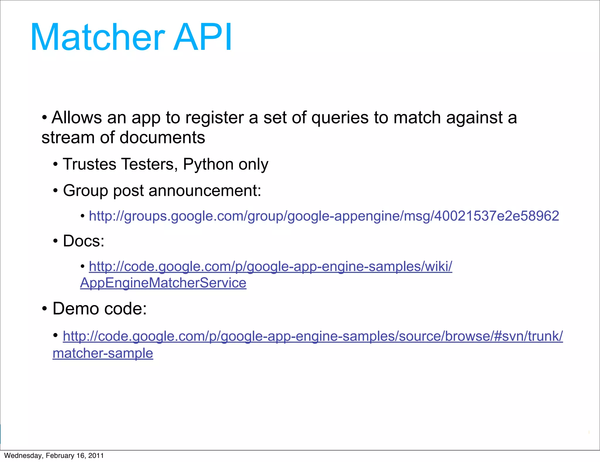 Matcher API
          • Allows an app to register a set of queries to match against a
          stream of documents
             • Trustes Testers, Python only
             • Group post announcement:
                     • http://groups.google.com/group/google-appengine/msg/40021537e2e58962
             • Docs:
                     • http://code.google.com/p/google-app-engine-samples/wiki/
                     AppEngineMatcherService
          • Demo code:
             • http://code.google.com/p/google-app-engine-samples/source/browse/#svn/trunk/
             matcher-sample




                                                                           Google Developer Day 2010
Wednesday, February 16, 2011
 